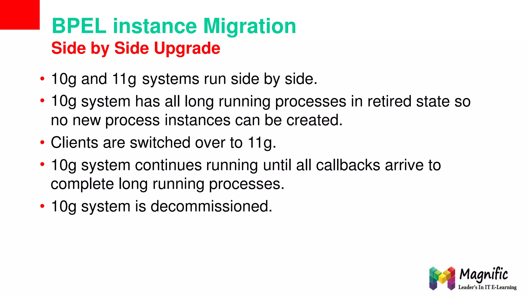 BPEL instance Migration
Side by Side Upgrade
•
•
10g
10g
and 11g systems run side by side.
system has all long running processes in retired state so
no new process instances can be created.
•
•
Clients are switched over to 11g.
10g system continues running until all callbacks arrive to
complete long running processes.
• 10g system is decommissioned.
 