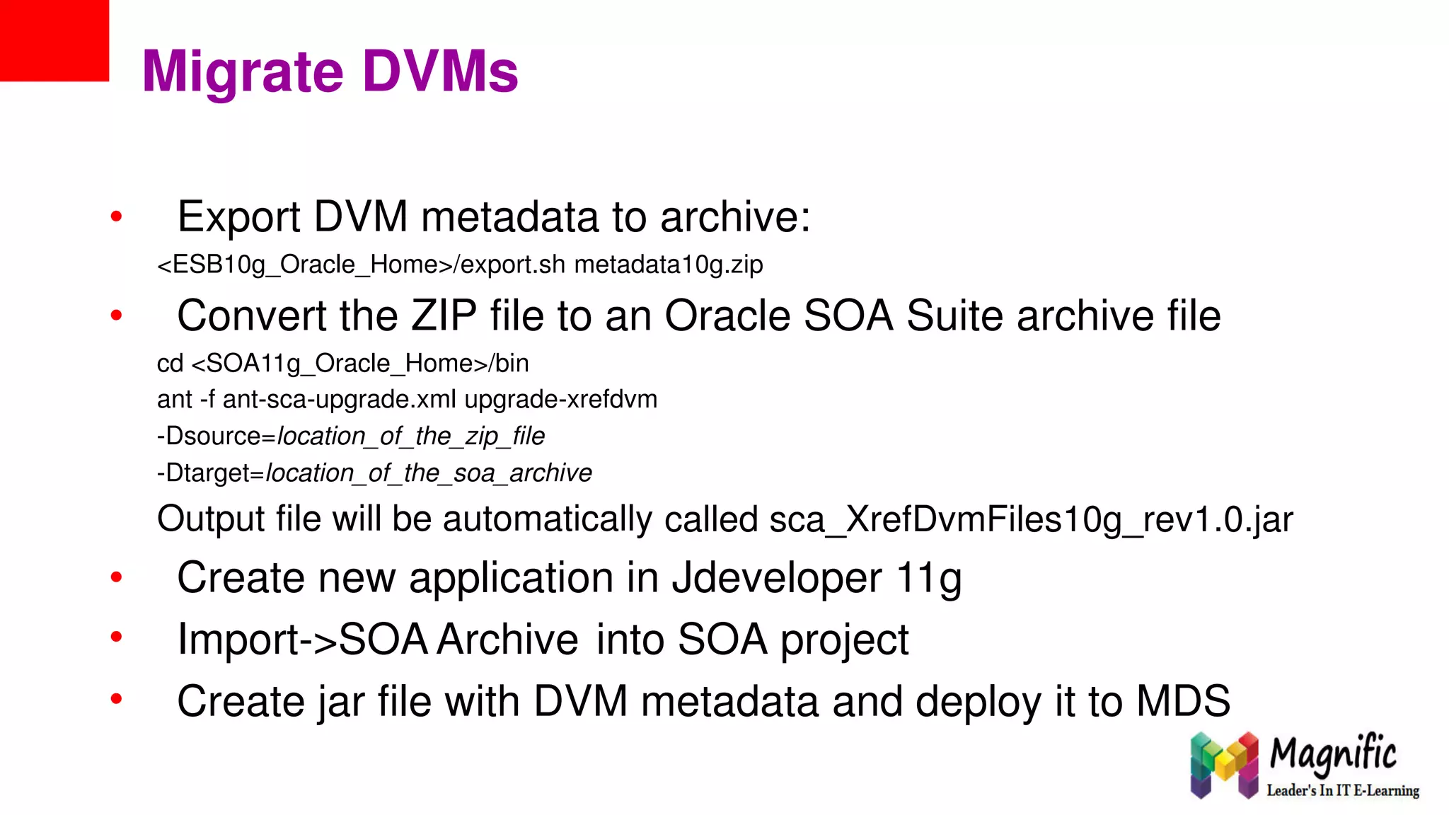 Migrate DVMs
• Export DVM metadata to archive:
<ESB10g_Oracle_Home>/export.sh metadata10g.zip
• Convert the ZIP file to an Oracle SOA Suite archive file
cd <SOA11g_Oracle_Home>/bin
ant -f ant-sca-upgrade.xml upgrade-xrefdvm
-Dsource=location_of_the_zip_file
-Dtarget=location_of_the_soa_archive
Output file will be automatically called sca_XrefDvmFiles10g_rev1.0.jar
•
•
•
Create new application in Jdeveloper 11g
Import->SOA Archive into SOA project
Create jar file with DVM metadata and deploy it to MDS
 