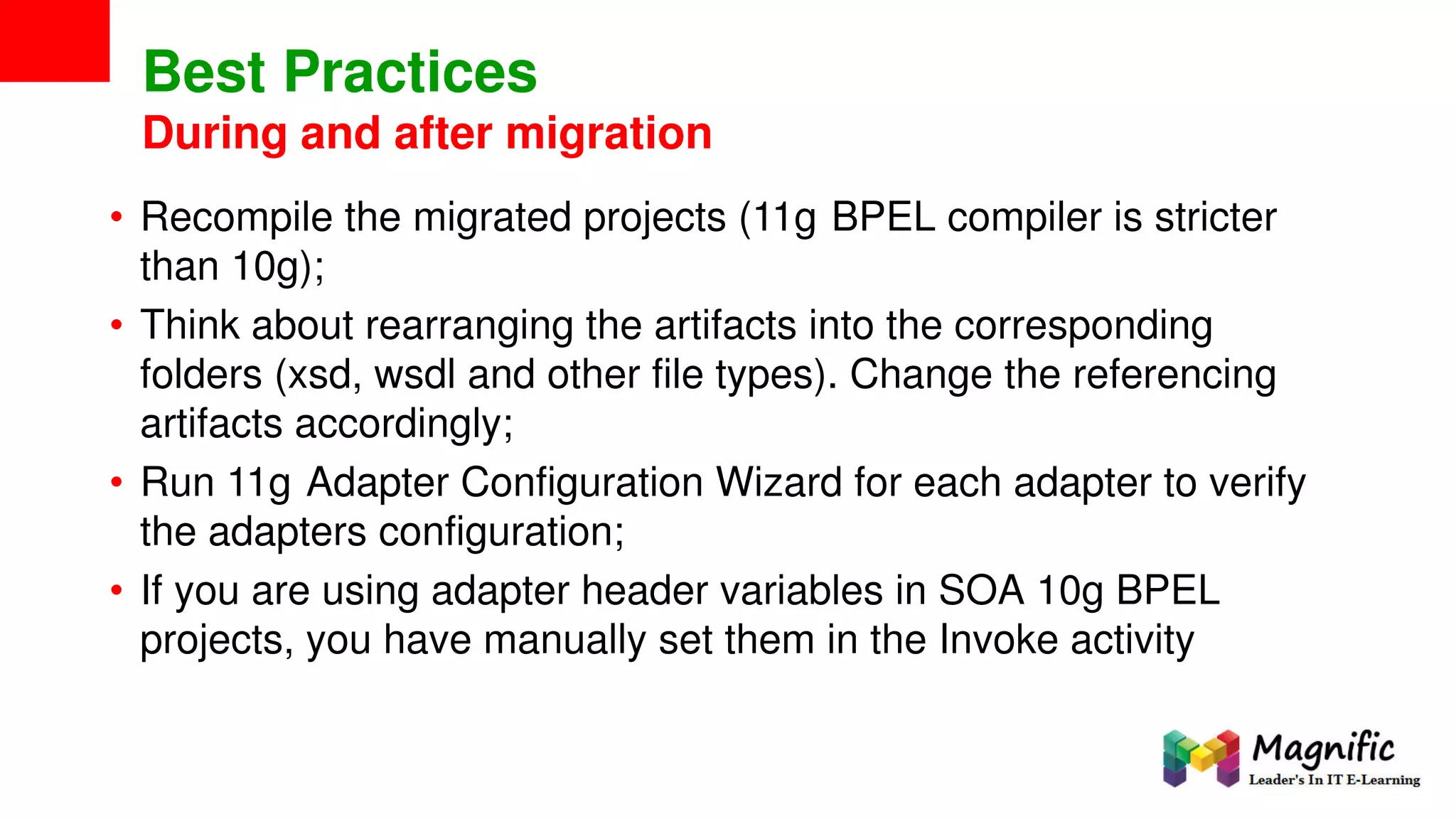 Best Practices
During and after migration
• Recompile the migrated projects (11g BPEL compiler is stricter
than 10g);
• Think about rearranging the artifacts into the corresponding
folders (xsd, wsdl and other file types). Change the referencing
artifacts accordingly;
• Run 11g Adapter Configuration Wizard for each adapter to verify
the adapters configuration;
• If you are using adapter header variables in SOA 10g BPEL
projects, you have manually set them in the Invoke activity
 