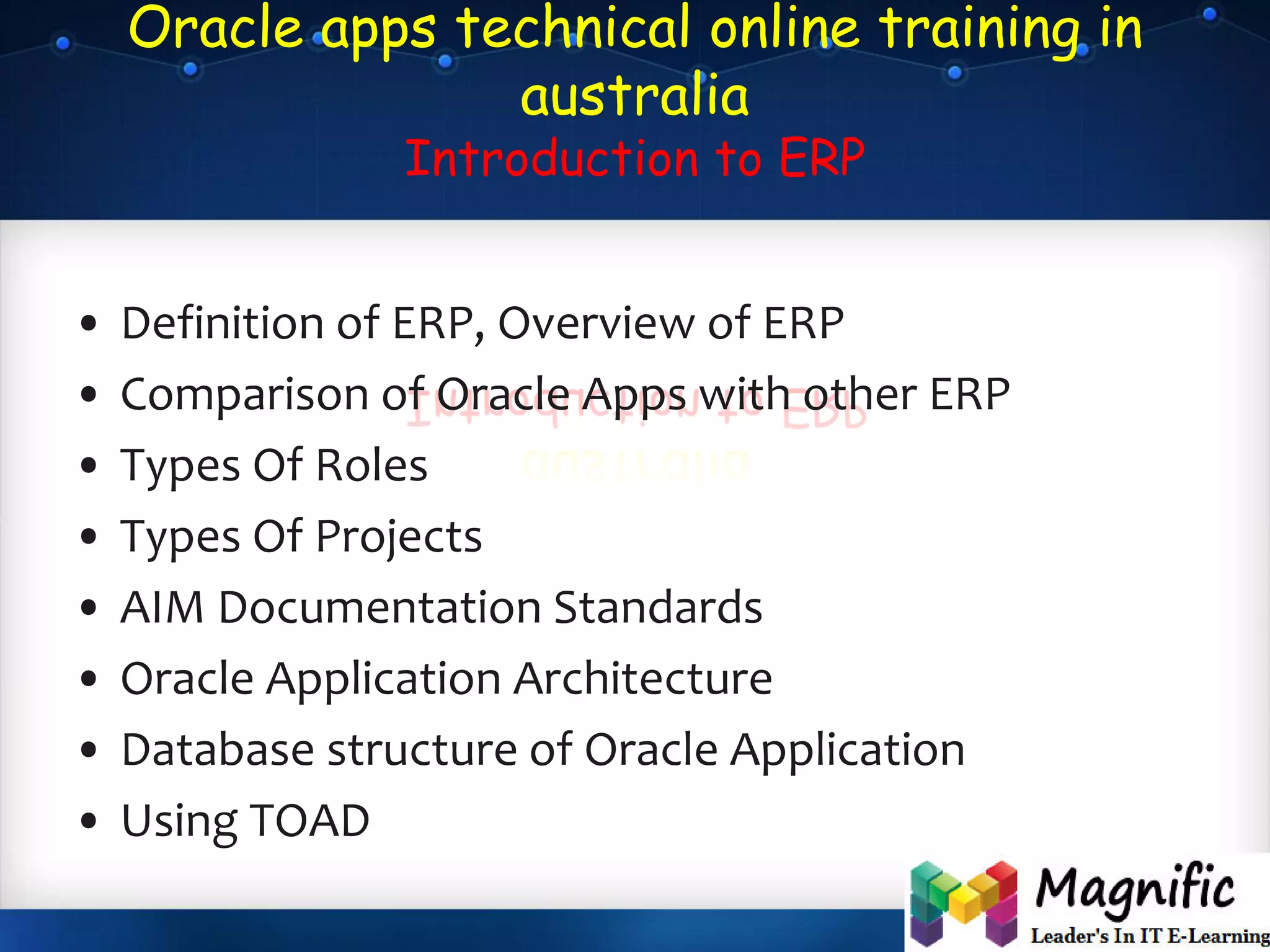 Oracle apps technical online training in
australia
Introduction to ERP
• Definition of ERP, Overview of ERP
• Comparison of Oracle Apps with other ERP
• Types Of Roles
• Types Of Projects
• AIM Documentation Standards
• Oracle Application Architecture
• Database structure of Oracle Application
• Using TOAD
 