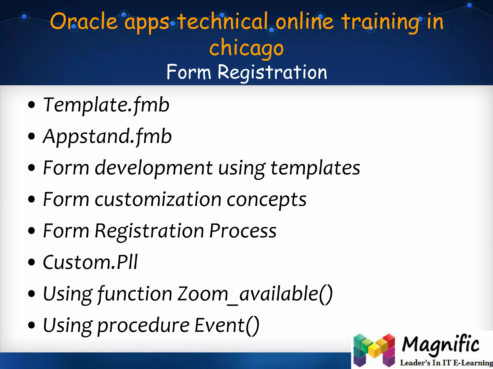 Oracle apps technical online training in
chicago
Form Registration
• Template.fmb
• Appstand.fmb
• Form development using templates
• Form customization concepts
• Form Registration Process
• Custom.Pll
• Using function Zoom_available()
• Using procedure Event()
 