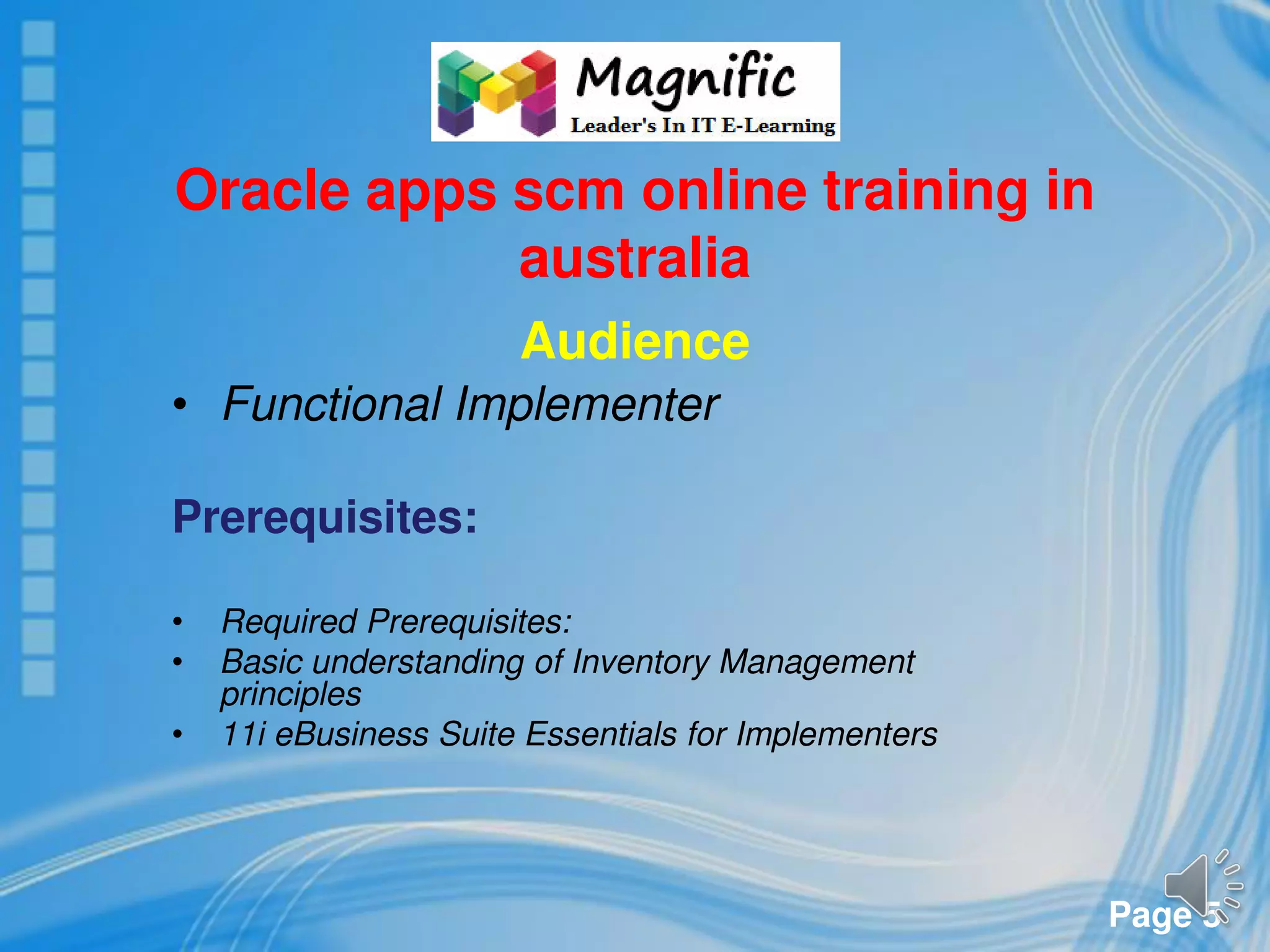 Page 5
Oracle apps scm online training in
australia
Audience
• Functional Implementer
Prerequisites:
• Required Prerequisites:
• Basic understanding of Inventory Management
principles
• 11i eBusiness Suite Essentials for Implementers
 