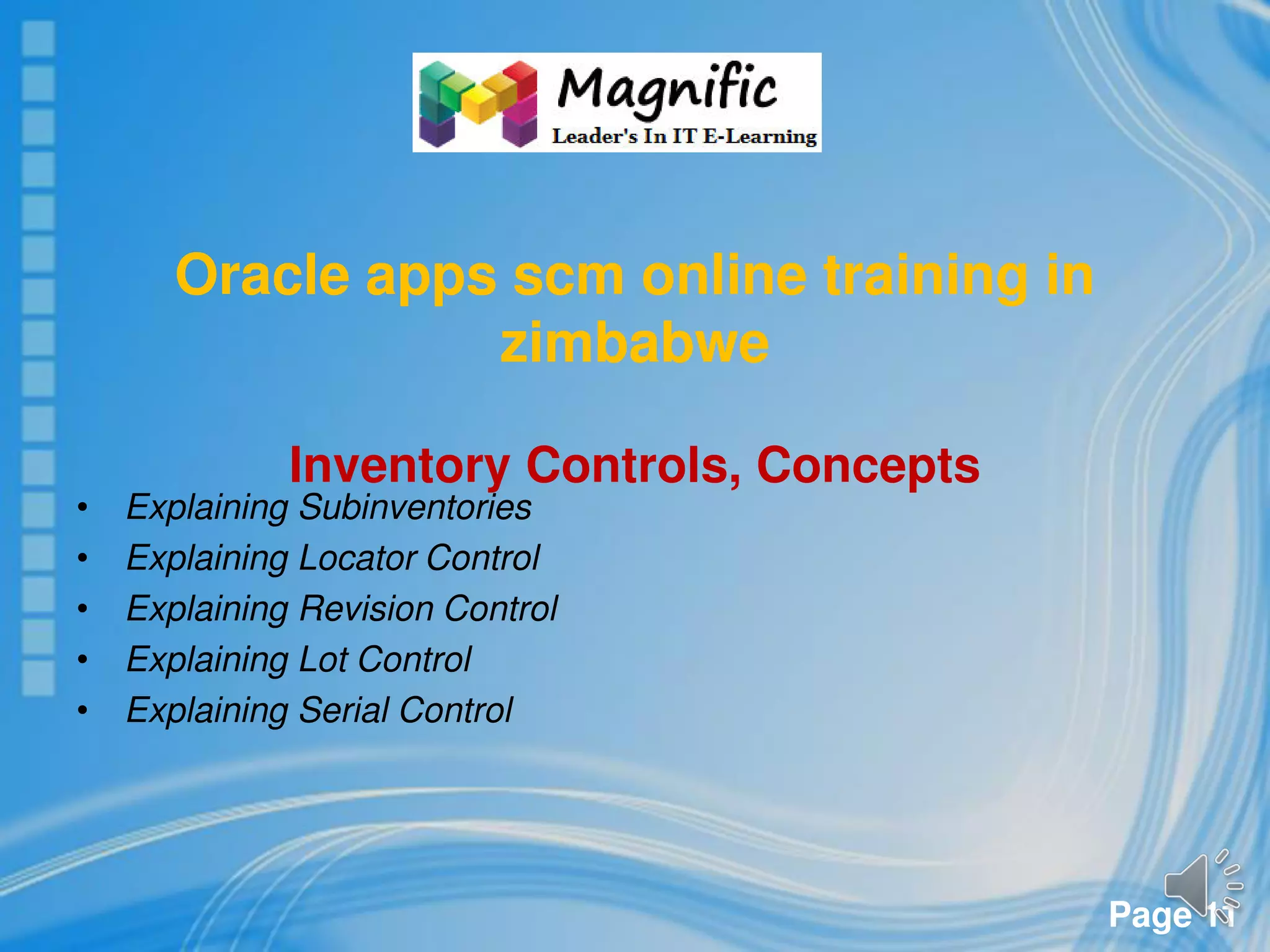 Page 11
Oracle apps scm online training in
zimbabwe
Inventory Controls, Concepts
• Explaining Subinventories
• Explaining Locator Control
• Explaining Revision Control
• Explaining Lot Control
• Explaining Serial Control
 