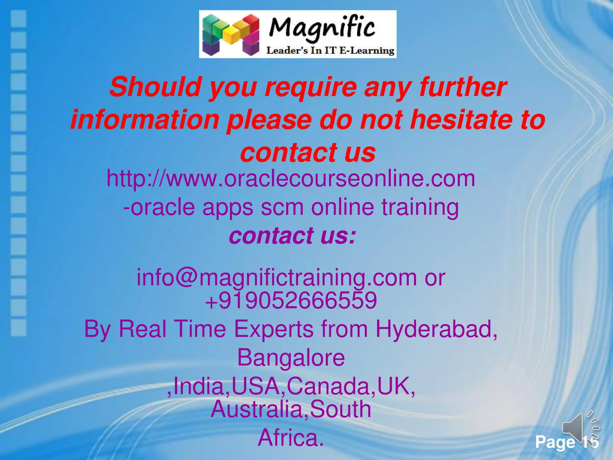 Page 16
Should you require any further
information please do not hesitate to
contact us
http://www.oraclecourseonline.com
-oracle apps scm online training
contact us:
info@magnifictraining.com or
+919052666559
By Real Time Experts from Hyderabad,
Bangalore
,India,USA,Canada,UK,
Australia,South
Africa.
 