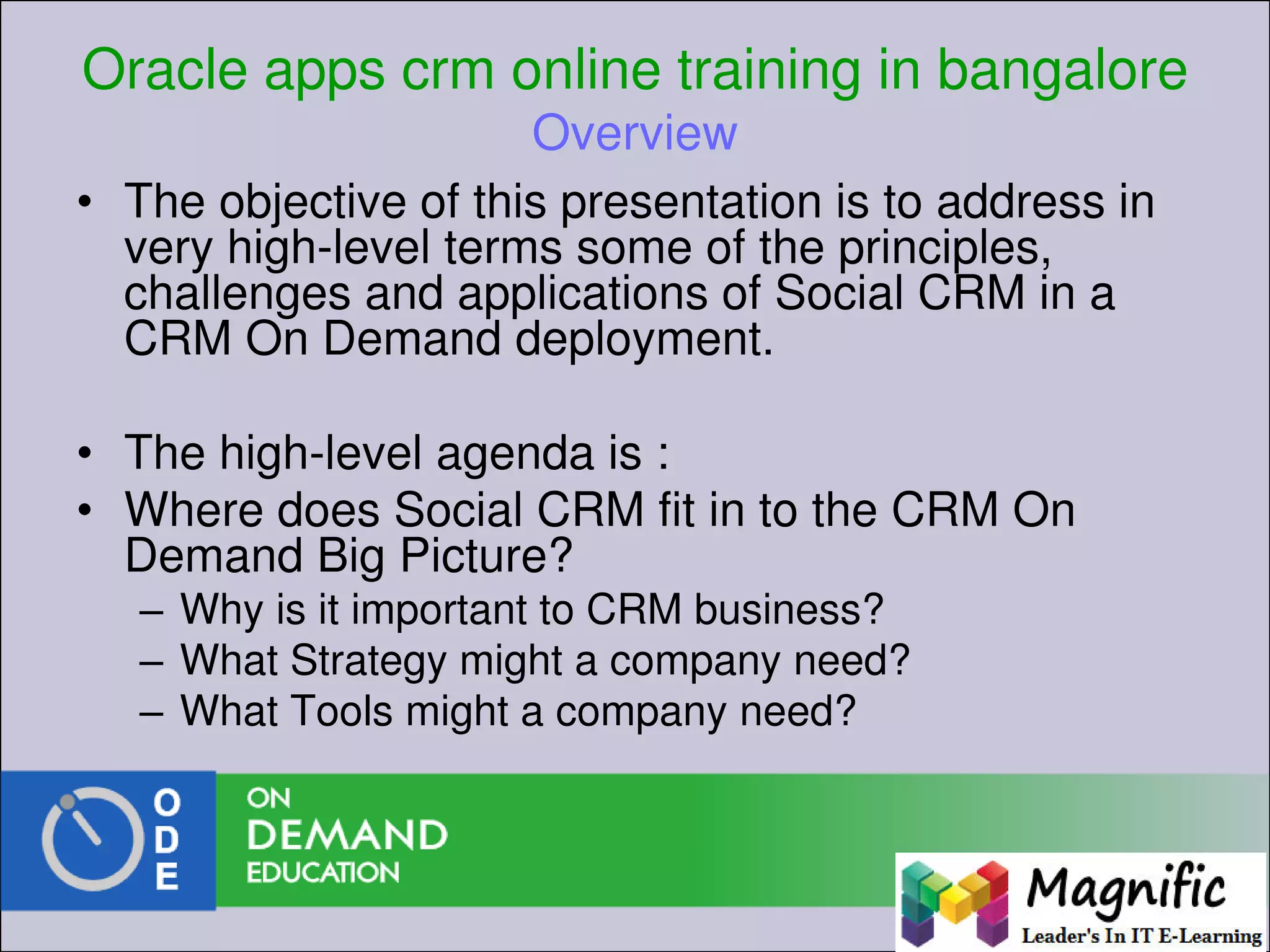 Oracle apps crm online training in bangalore
Overview
• The objective of this presentation is to address in
very high-level terms some of the principles,
challenges and applications of Social CRM in a
CRM On Demand deployment.
• The high-level agenda is :
• Where does Social CRM fit in to the CRM On
Demand Big Picture?
– Why is it important to CRM business?
– What Strategy might a company need?
– What Tools might a company need?
 