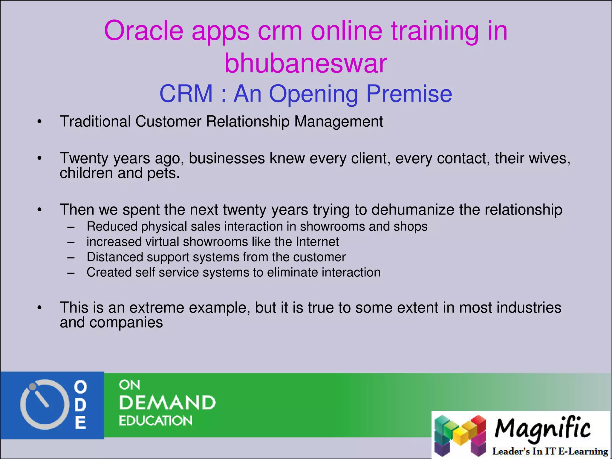 Oracle apps crm online training in
bhubaneswar
CRM : An Opening Premise
• Traditional Customer Relationship Management
• Twenty years ago, businesses knew every client, every contact, their wives,
children and pets.
• Then we spent the next twenty years trying to dehumanize the relationship
– Reduced physical sales interaction in showrooms and shops
– increased virtual showrooms like the Internet
– Distanced support systems from the customer
– Created self service systems to eliminate interaction
• This is an extreme example, but it is true to some extent in most industries
and companies
 