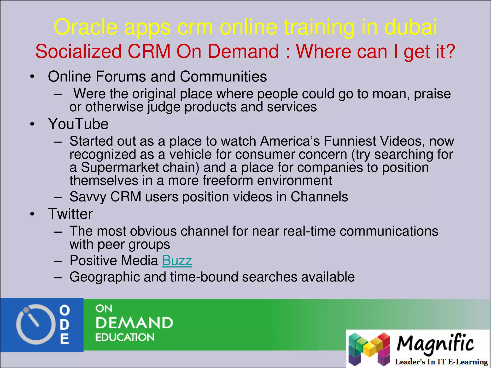 Oracle apps crm online training in dubai
Socialized CRM On Demand : Where can I get it?
• Online Forums and Communities
– Were the original place where people could go to moan, praise
or otherwise judge products and services
• YouTube
– Started out as a place to watch America’s Funniest Videos, now
recognized as a vehicle for consumer concern (try searching for
a Supermarket chain) and a place for companies to position
themselves in a more freeform environment
– Savvy CRM users position videos in Channels
• Twitter
– The most obvious channel for near real-time communications
with peer groups
– Positive Media Buzz
– Geographic and time-bound searches available
 