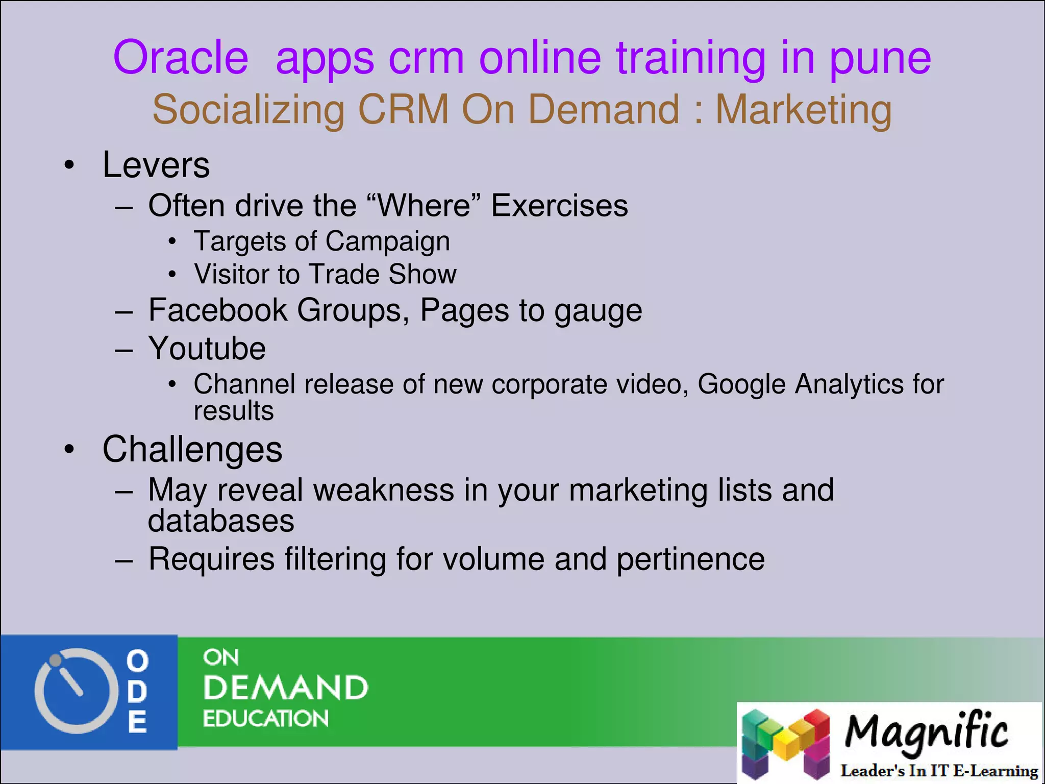 Oracle apps crm online training in pune
Socializing CRM On Demand : Marketing
• Levers
– Often drive the “Where” Exercises
• Targets of Campaign
• Visitor to Trade Show
– Facebook Groups, Pages to gauge
– Youtube
• Channel release of new corporate video, Google Analytics for
results
• Challenges
– May reveal weakness in your marketing lists and
databases
– Requires filtering for volume and pertinence
 