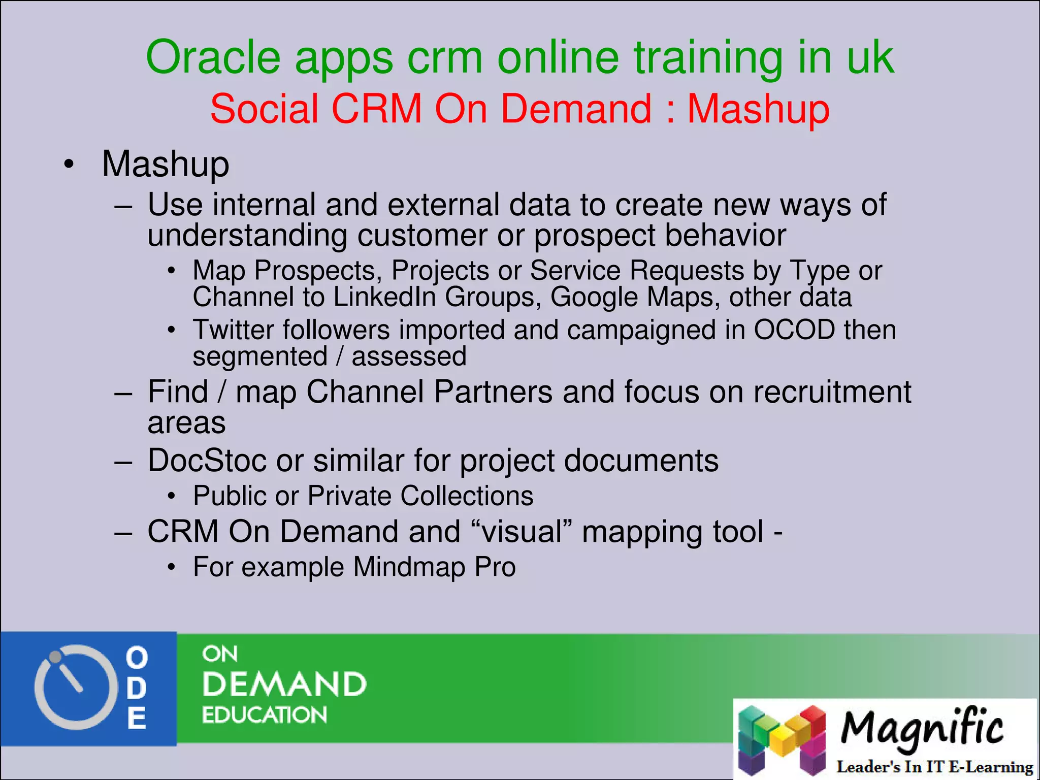 Oracle apps crm online training in uk
Social CRM On Demand : Mashup
• Mashup
– Use internal and external data to create new ways of
understanding customer or prospect behavior
• Map Prospects, Projects or Service Requests by Type or
Channel to LinkedIn Groups, Google Maps, other data
• Twitter followers imported and campaigned in OCOD then
segmented / assessed
– Find / map Channel Partners and focus on recruitment
areas
– DocStoc or similar for project documents
• Public or Private Collections
– CRM On Demand and “visual” mapping tool -
• For example Mindmap Pro
 