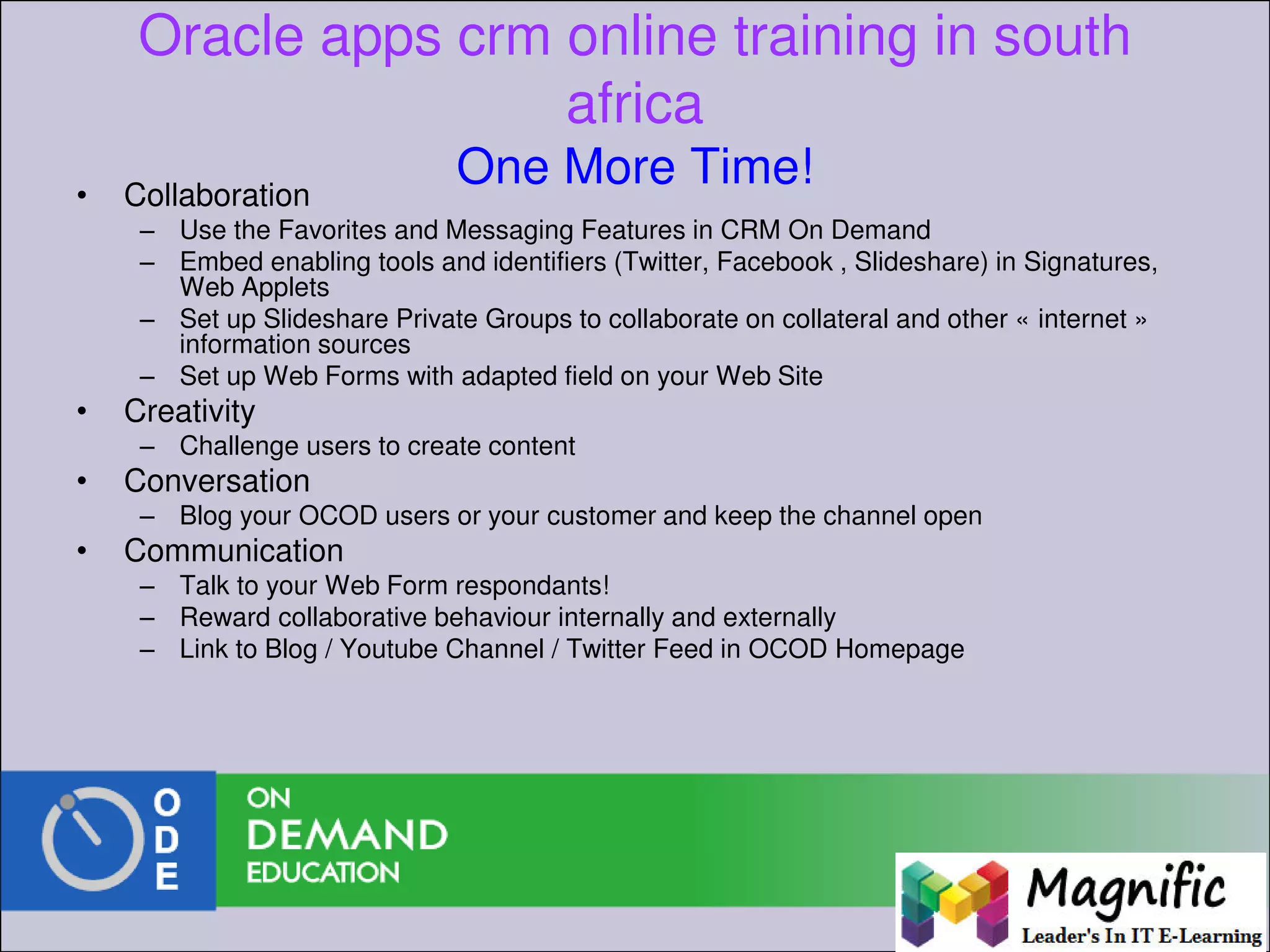 Oracle apps crm online training in south
africa
One More Time!• Collaboration
– Use the Favorites and Messaging Features in CRM On Demand
– Embed enabling tools and identifiers (Twitter, Facebook , Slideshare) in Signatures,
Web Applets
– Set up Slideshare Private Groups to collaborate on collateral and other « internet »
information sources
– Set up Web Forms with adapted field on your Web Site
• Creativity
– Challenge users to create content
• Conversation
– Blog your OCOD users or your customer and keep the channel open
• Communication
– Talk to your Web Form respondants!
– Reward collaborative behaviour internally and externally
– Link to Blog / Youtube Channel / Twitter Feed in OCOD Homepage
 