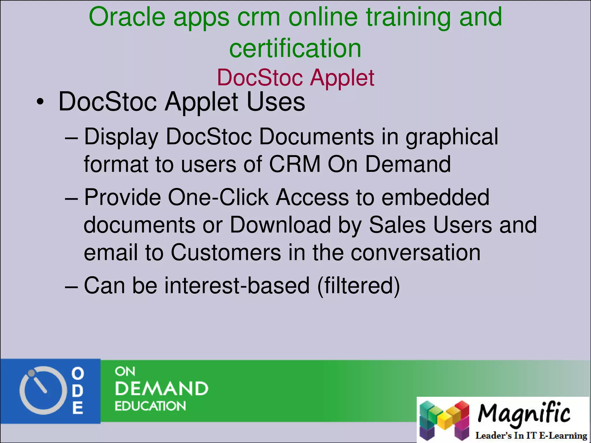 Oracle apps crm online training and
certification
DocStoc Applet
• DocStoc Applet Uses
– Display DocStoc Documents in graphical
format to users of CRM On Demand
– Provide One-Click Access to embedded
documents or Download by Sales Users and
email to Customers in the conversation
– Can be interest-based (filtered)
 