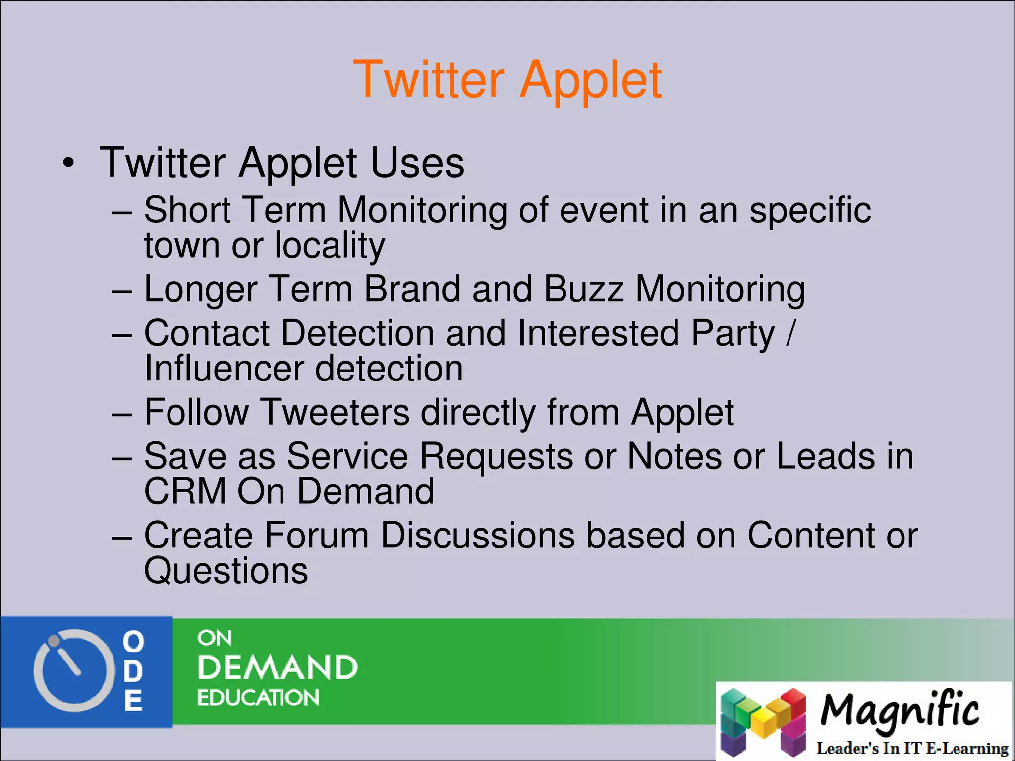 Twitter Applet
• Twitter Applet Uses
– Short Term Monitoring of event in an specific
town or locality
– Longer Term Brand and Buzz Monitoring
– Contact Detection and Interested Party /
Influencer detection
– Follow Tweeters directly from Applet
– Save as Service Requests or Notes or Leads in
CRM On Demand
– Create Forum Discussions based on Content or
Questions
 