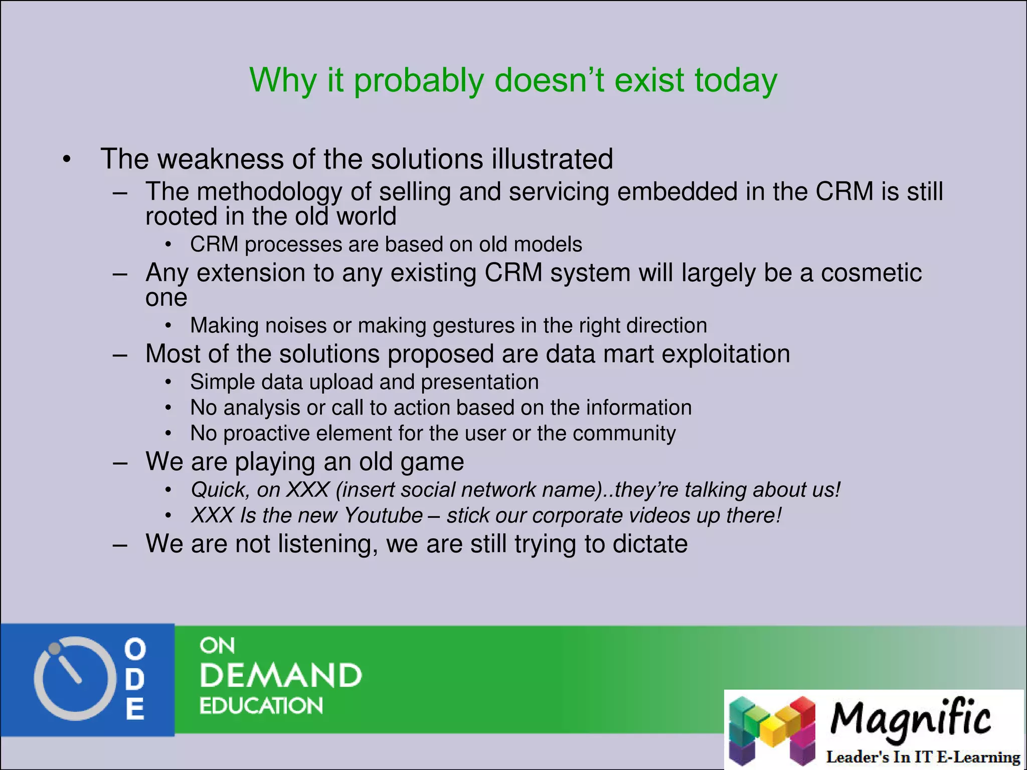 Why it probably doesn’t exist today
• The weakness of the solutions illustrated
– The methodology of selling and servicing embedded in the CRM is still
rooted in the old world
• CRM processes are based on old models
– Any extension to any existing CRM system will largely be a cosmetic
one
• Making noises or making gestures in the right direction
– Most of the solutions proposed are data mart exploitation
• Simple data upload and presentation
• No analysis or call to action based on the information
• No proactive element for the user or the community
– We are playing an old game
• Quick, on XXX (insert social network name)..they’re talking about us!
• XXX Is the new Youtube – stick our corporate videos up there!
– We are not listening, we are still trying to dictate
 