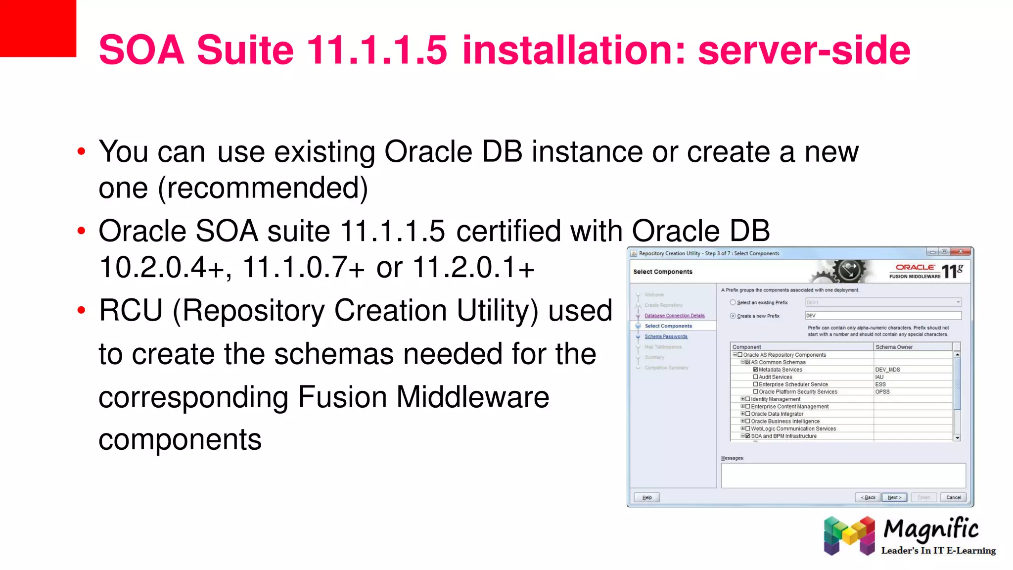 SOA Suite 11.1.1.5 installation: server-side
• You can use existing Oracle DB instance or create a new
one (recommended)
• Oracle SOA suite 11.1.1.5 certified with Oracle DB
10.2.0.4+, 11.1.0.7+ or 11.2.0.1+
• RCU (Repository Creation Utility) used
to create the schemas needed for the
corresponding
components
Fusion Middleware
 