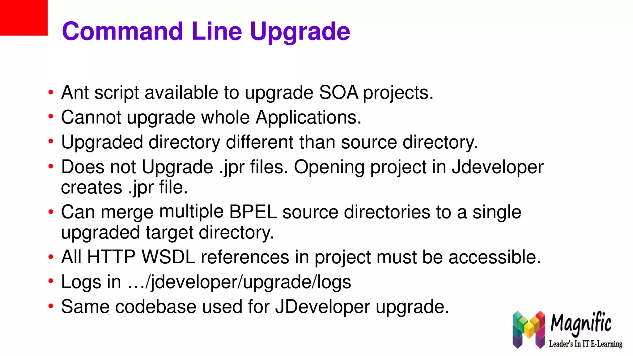 Command Line Upgrade
•
•
•
•
Ant script available to upgrade SOA projects.
Cannot upgrade whole Applications.
Upgraded directory different than source directory.
Does not Upgrade .jpr files. Opening project in Jdeveloper
creates .jpr file.
multiple• Can merge BPEL source directories to a single
upgraded target directory.
•
•
•
All HTTP WSDL references in project must be accessible.
Logs in …/jdeveloper/upgrade/logs
Same codebase used for JDeveloper upgrade.
 