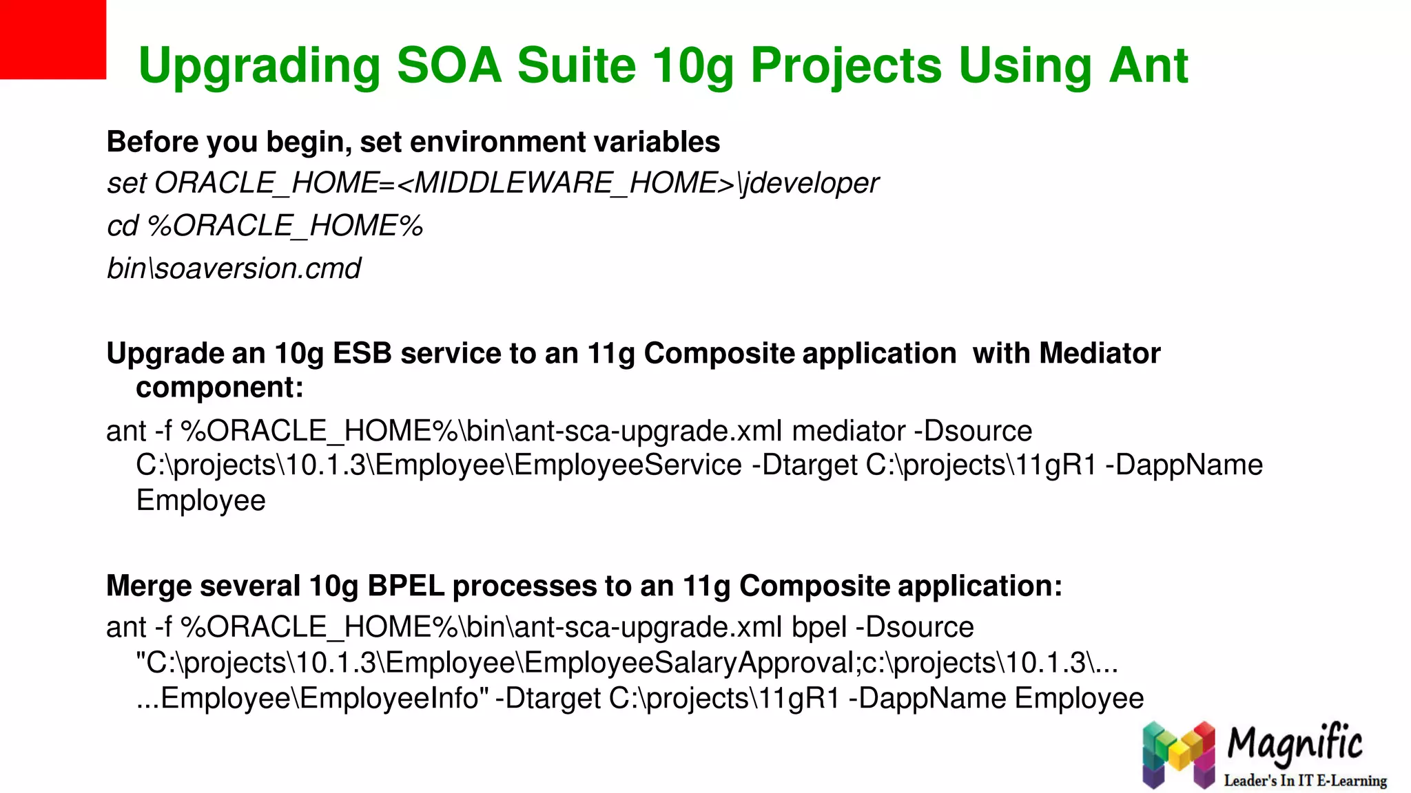 Upgrading SOA Suite 10g Projects Using Ant
Before you begin, set environment variables
set ORACLE_HOME=<MIDDLEWARE_HOME>jdeveloper
cd %ORACLE_HOME%
binsoaversion.cmd
Upgrade an 10g ESB service to an 11g Composite application
component:
with Mediator
ant -f %ORACLE_HOME%binant-sca-upgrade.xml mediator -Dsource
C:projects10.1.3EmployeeEmployeeService -Dtarget C:projects11gR1 -DappName
Employee
Merge several 10g BPEL processes to an 11g Composite application:
ant -f %ORACLE_HOME%binant-sca-upgrade.xml bpel -Dsource
"C:projects10.1.3EmployeeEmployeeSalaryApproval;c:projects10.1.3...
...EmployeeEmployeeInfo" -Dtarget C:projects11gR1 -DappName Employee
 