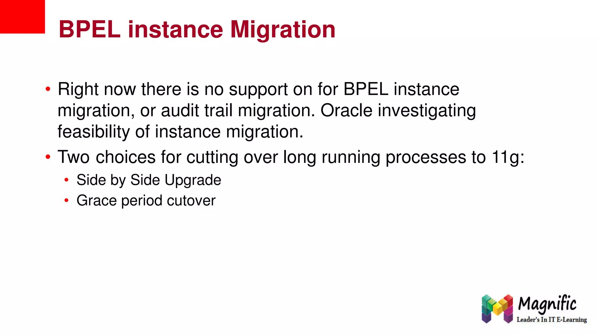 BPEL instance Migration
• Right now there is no support on for BPEL instance
migration, or audit trail migration. Oracle investigating
feasibility of instance migration.
• Two choices for cutting over long running processes to 11g:
•
•
Side by Side Upgrade
Grace period cutover
 
