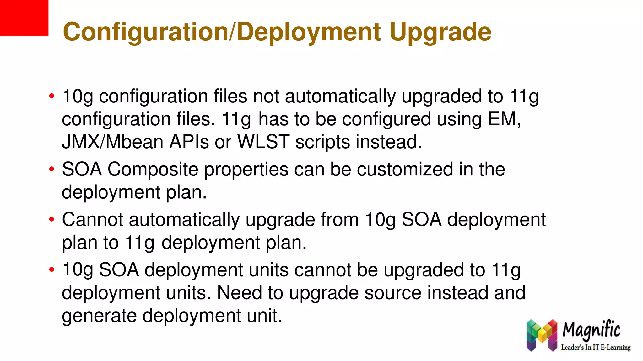 Configuration/Deployment Upgrade
• 10g configuration files not automatically upgraded to 11g
configuration files. 11g has to be configured using EM,
JMX/Mbean APIs or WLST scripts instead.
• SOA Composite properties can be customized in the
deployment plan.
• Cannot automatically upgrade from 10g SOA deployment
plan
10g
to 11g deployment plan.
• SOA deployment units cannot be upgraded to 11g
deployment units. Need to upgrade source instead and
generate deployment unit.
 
