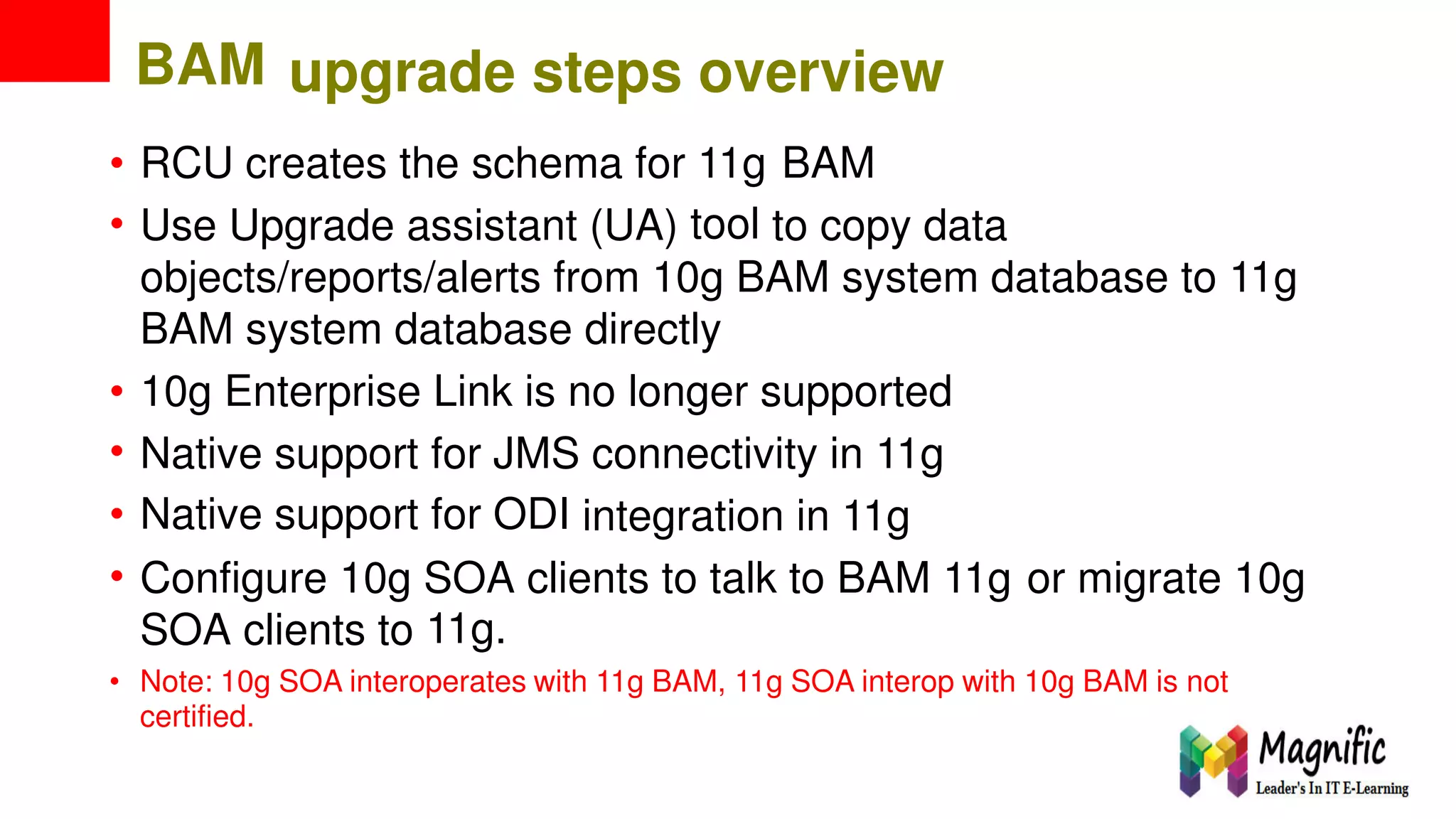 BAM upgrade steps overview
•
•
RCU creates the schema for 11g
tool
BAM
Use Upgrade assistant (UA) to copy data
objects/reports/alerts from 10g BAM system database to 11g
BAM system database directly
•
•
•
•
10g Enterprise Link is no longer supported
Native
Native
support
support
for
for
JMS
ODI
connectivity in 11g
integration in 11g
Configure 10g SOA
11g.
clients to talk to BAM 11g or migrate 10g
SOA clients to
• Note: 10g SOA interoperates with 11g BAM, 11g SOA interop with 10g BAM is not
certified.
 