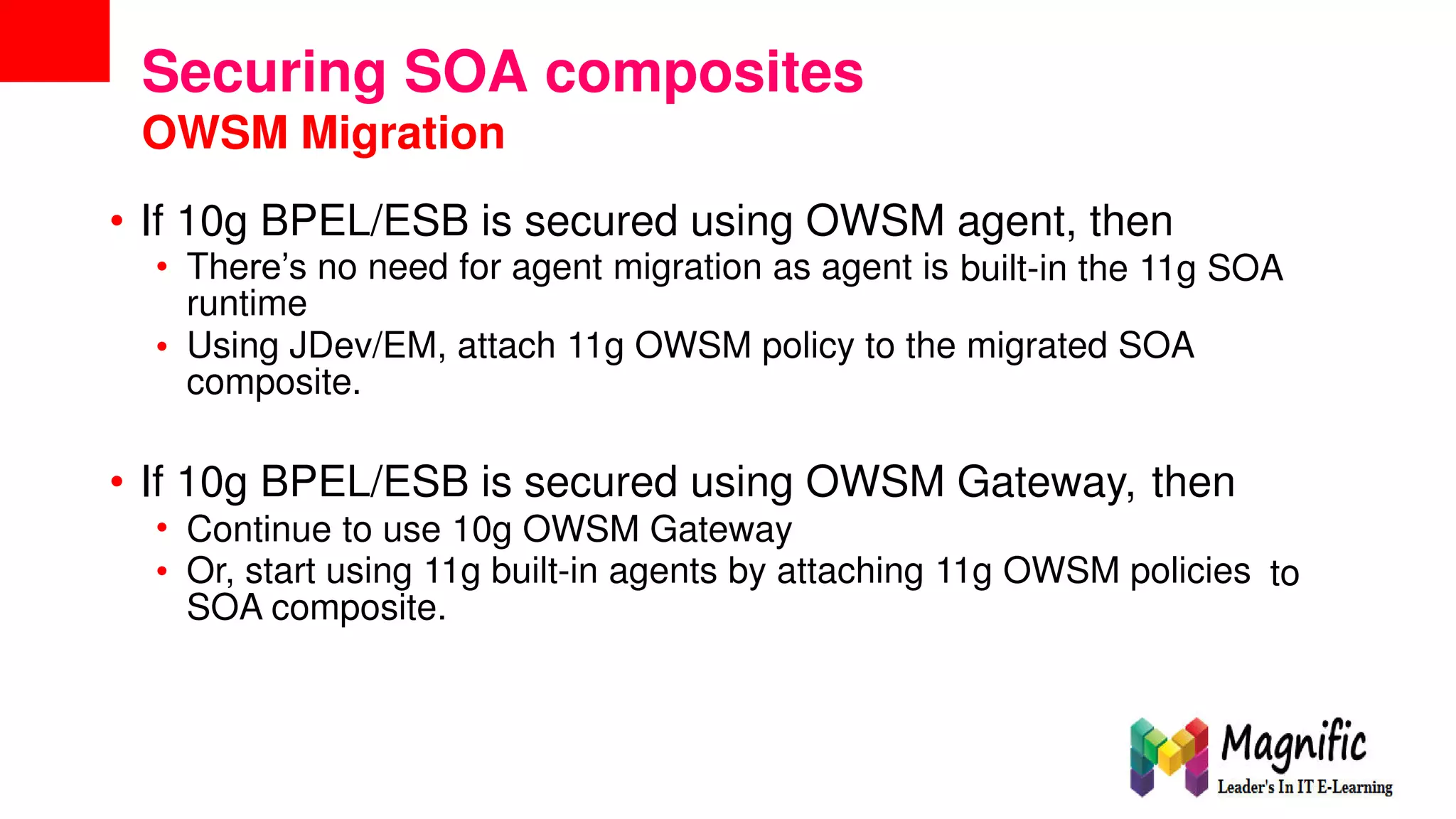 Securing SOA composites
OWSM Migration
• If
•
10g BPEL/ESB is secured using OWSM agent, then
There’s no need for agent migration as agent is
runtime
built-in the 11g SOA
• Using JDev/EM, attach 11g OWSM policy to the migrated SOA
composite.
• If
•
•
10g BPEL/ESB is secured using OWSM Gateway, then
Continue to use 10g OWSM Gateway
Or, start using 11g built-in agents by attaching 11g OWSM policies
SOA composite.
to
 