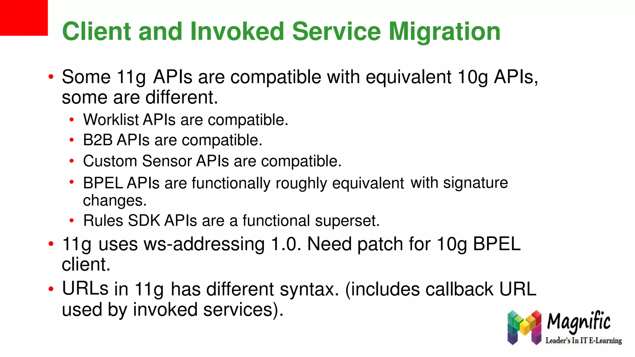 Client and Invoked Service Migration
• Some 11g APIs are compatible with equivalent 10g APIs,
some are different.
•
•
•
•
Worklist APIs are compatible.
B2B APIs are compatible.
Custom Sensor APIs are compatible.
BPEL APIs are functionally roughly equivalent
changes.
Rules SDK APIs are a functional superset.
with signature
•
• 11g uses ws-addressing 1.0. Need patch for 10g BPEL
client.
URLs• in 11g has different syntax. (includes callback URL
used by invoked services).
 