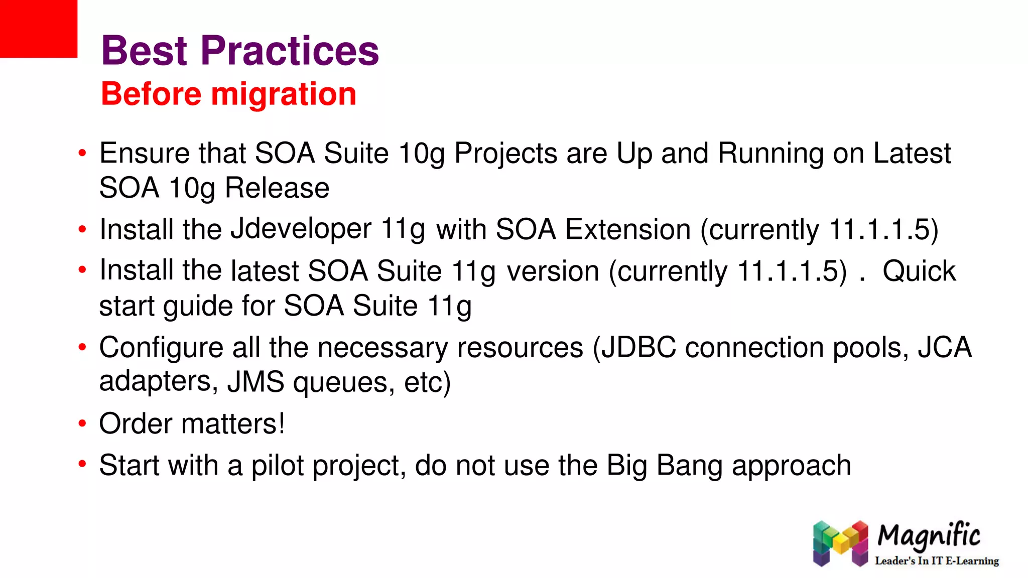 Best Practices
Before migration
• Ensure that SOA Suite 10g Projects are Up and Running on Latest
SOA 10g Release
Jdeveloper 11g•
•
Install
Install
the
the
with SOA Extension (currently 11.1.1.5)
latest SOA Suite 11g version (currently 11.1.1.5) . Quick
start guide for SOA Suite 11g
• Configure
adapters,
all the necessary resources (JDBC connection pools, JCA
JMS queues, etc)
•
•
Order matters!
Start with a pilot project, do not use the Big Bang approach
 