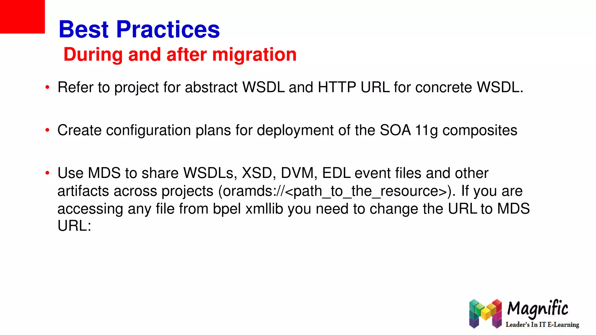 Best Practices
During and after migration
• Refer to project for abstract WSDL and HTTP URL for concrete WSDL.
• Create configuration plans for deployment of the SOA 11g composites
• Use MDS to share WSDLs, XSD, DVM, EDL event files and other
artifacts across projects (oramds://<path_to_the_resource>). If you are
accessing any file from bpel xmllib you need to change the URL to MDS
URL:
 