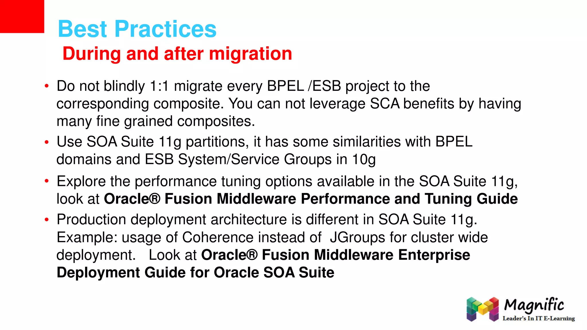 Best Practices
During and after migration
• Do not blindly 1:1 migrate every BPEL /ESB project to the
corresponding composite. You can not leverage SCA benefits by having
many fine grained composites.
Use SOA Suite 11g partitions, it has some similarities with BPEL
domains and ESB System/Service Groups in 10g
Explore the performance tuning options available in the SOA Suite 11g,
look at Oracle® Fusion Middleware Performance and Tuning Guide
Production deployment architecture is different in SOA Suite 11g.
•
•
•
Example: usage of Coherence instead of JGroups for cluster wide
deployment. Look at Oracle® Fusion Middleware Enterprise
Deployment Guide for Oracle SOA Suite
 
