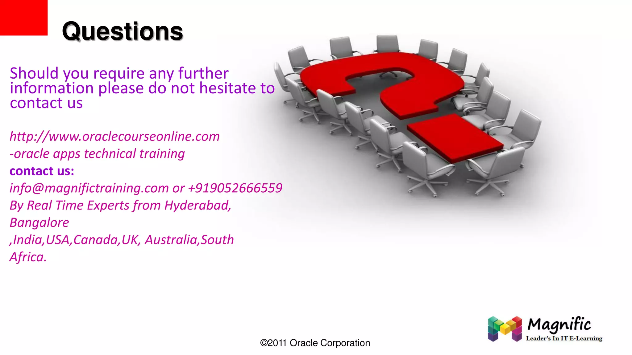 Questions
Should you require any further
information please do not hesitate to
contact us
http://www.oraclecourseonline.com
-oracle apps technical training
contact us:
info@magnifictraining.com or +919052666559
By Real Time Experts from Hyderabad,
Bangalore
,India,USA,Canada,UK, Australia,South
Africa.
©2011 Oracle Corporation
 