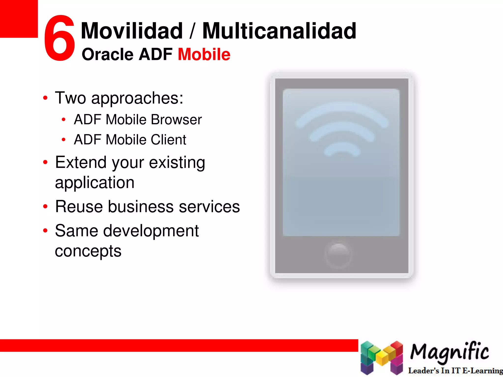 • Two approaches:
• ADF Mobile Browser
• ADF Mobile Client
• Extend your existing
application
• Reuse business services
• Same development
concepts
Movilidad / Multicanalidad
6Oracle ADF Mobile
 