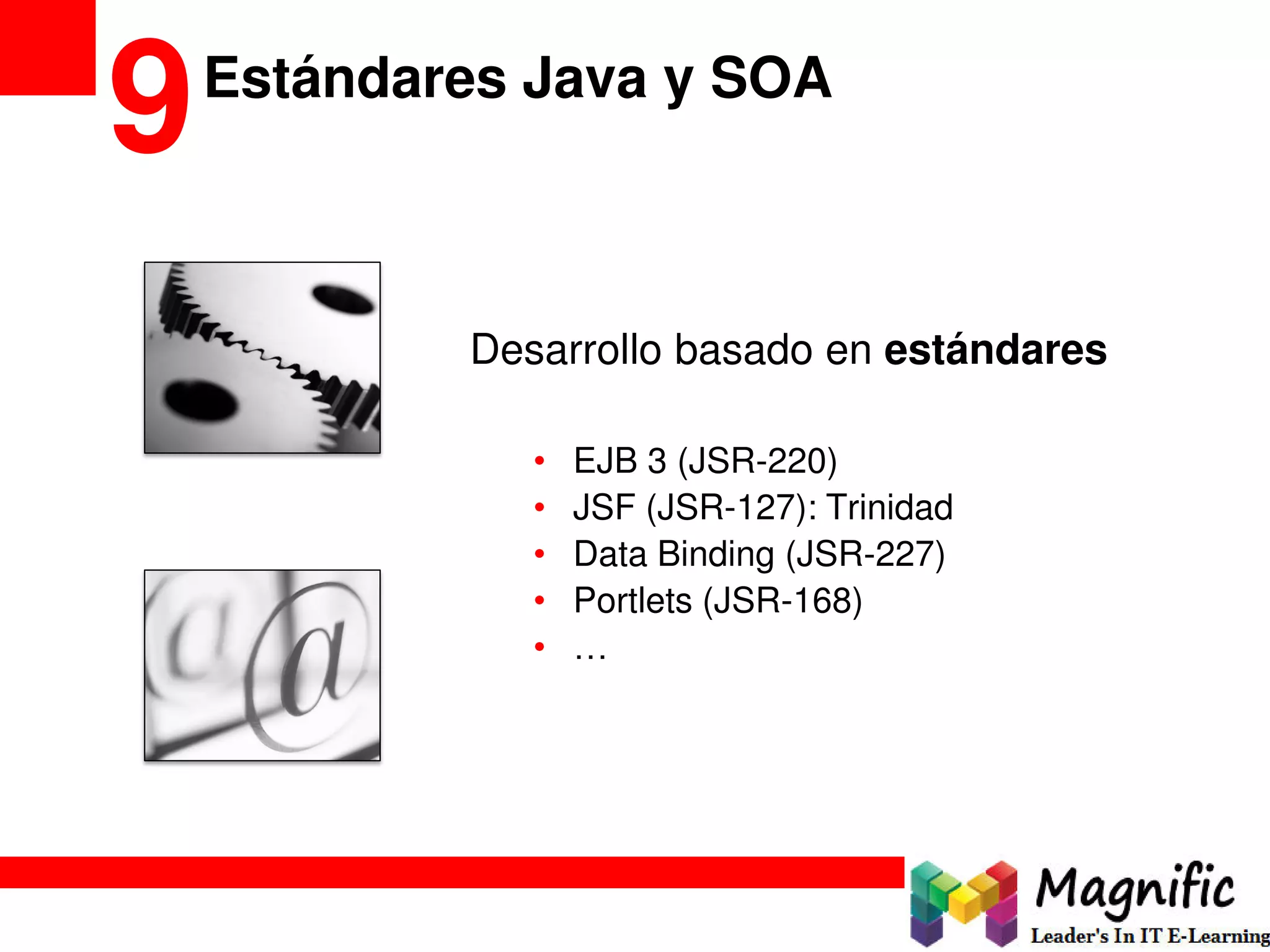 Estándares Java y SOA
9
Desarrollo basado en estándares
• EJB 3 (JSR-220)
• JSF (JSR-127): Trinidad
• Data Binding (JSR-227)
• Portlets (JSR-168)
• …
 