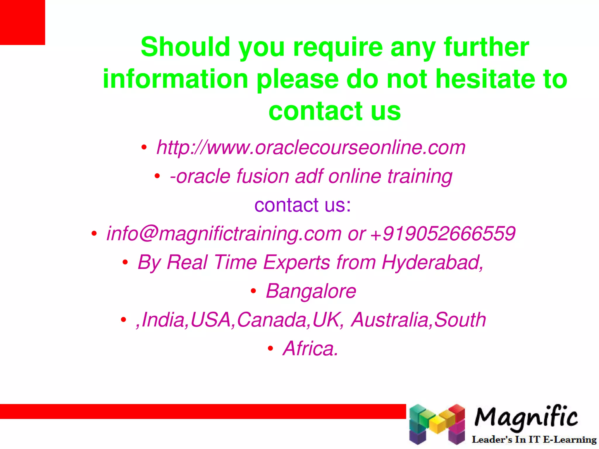 Should you require any further
information please do not hesitate to
contact us
• http://www.oraclecourseonline.com
• -oracle fusion adf online training
contact us:
• info@magnifictraining.com or +919052666559
• By Real Time Experts from Hyderabad,
• Bangalore
• ,India,USA,Canada,UK, Australia,South
• Africa.
 