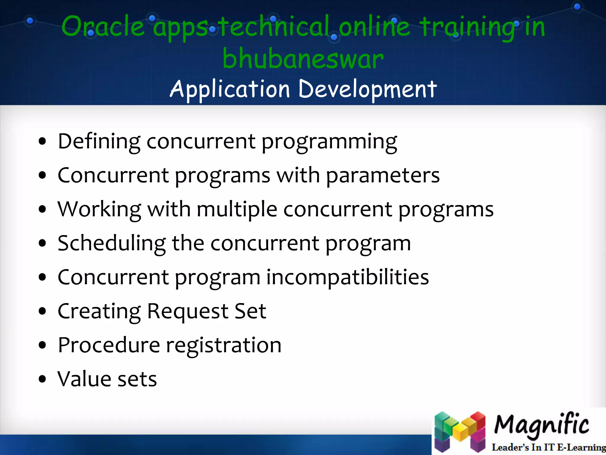 Oracle apps technical online training in
bhubaneswar
Application Development
• Defining concurrent programming
• Concurrent programs with parameters
• Working with multiple concurrent programs
• Scheduling the concurrent program
• Concurrent program incompatibilities
• Creating Request Set
• Procedure registration
• Value sets
 