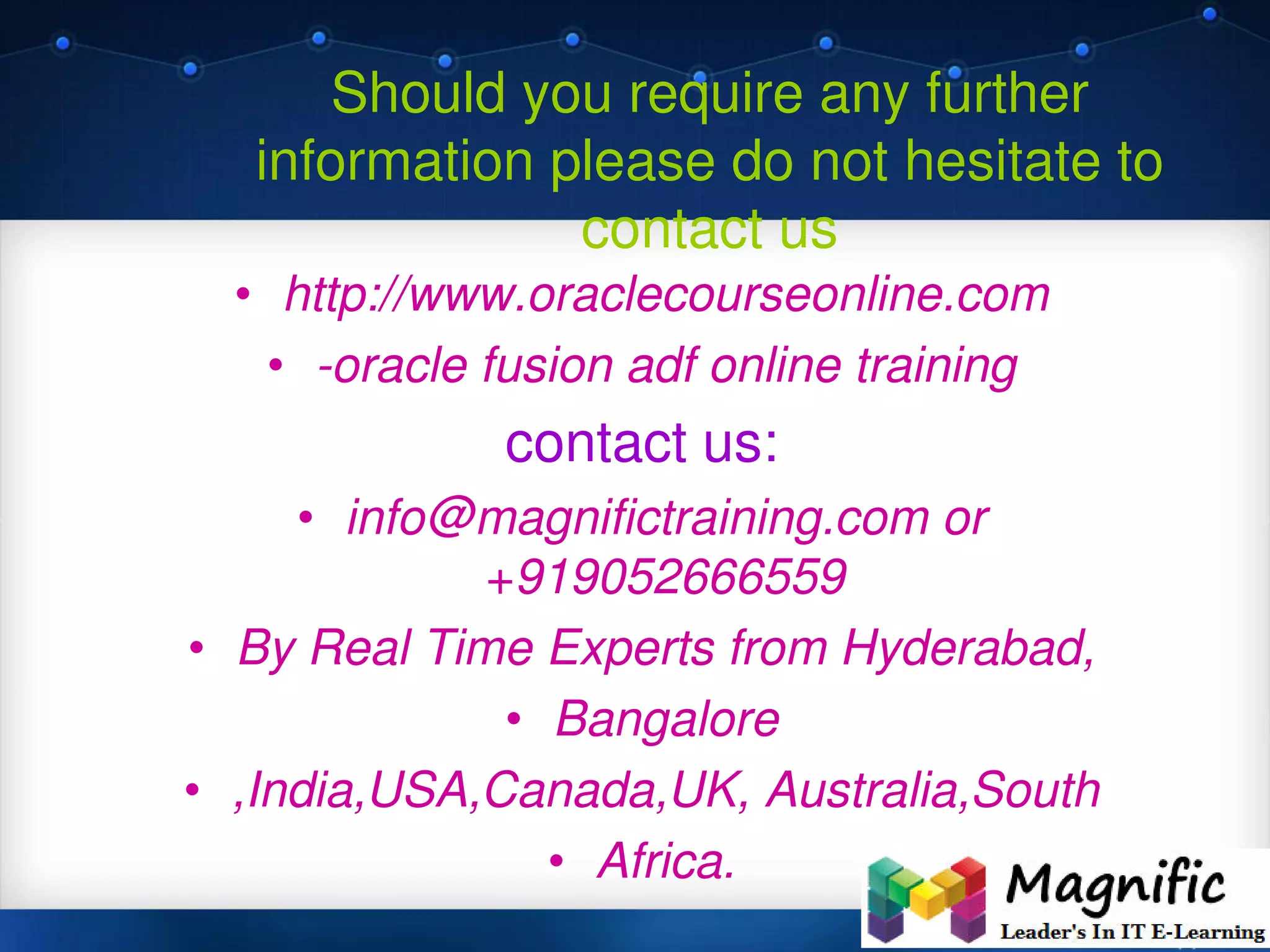 Should you require any further
information please do not hesitate to
contact us
• http://www.oraclecourseonline.com
• -oracle fusion adf online training
contact us:
• info@magnifictraining.com or
+919052666559
• By Real Time Experts from Hyderabad,
• Bangalore
• ,India,USA,Canada,UK, Australia,South
• Africa.
 
