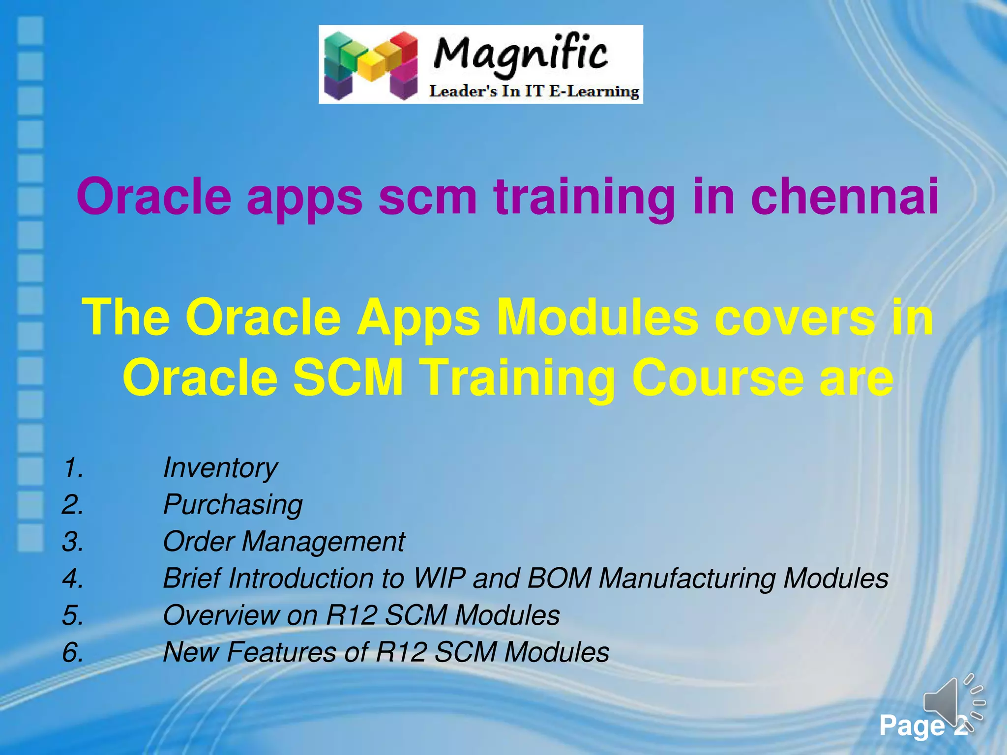 Page 2
Oracle apps scm training in chennai
The Oracle Apps Modules covers in
Oracle SCM Training Course are
1. Inventory
2. Purchasing
3. Order Management
4. Brief Introduction to WIP and BOM Manufacturing Modules
5. Overview on R12 SCM Modules
6. New Features of R12 SCM Modules
 