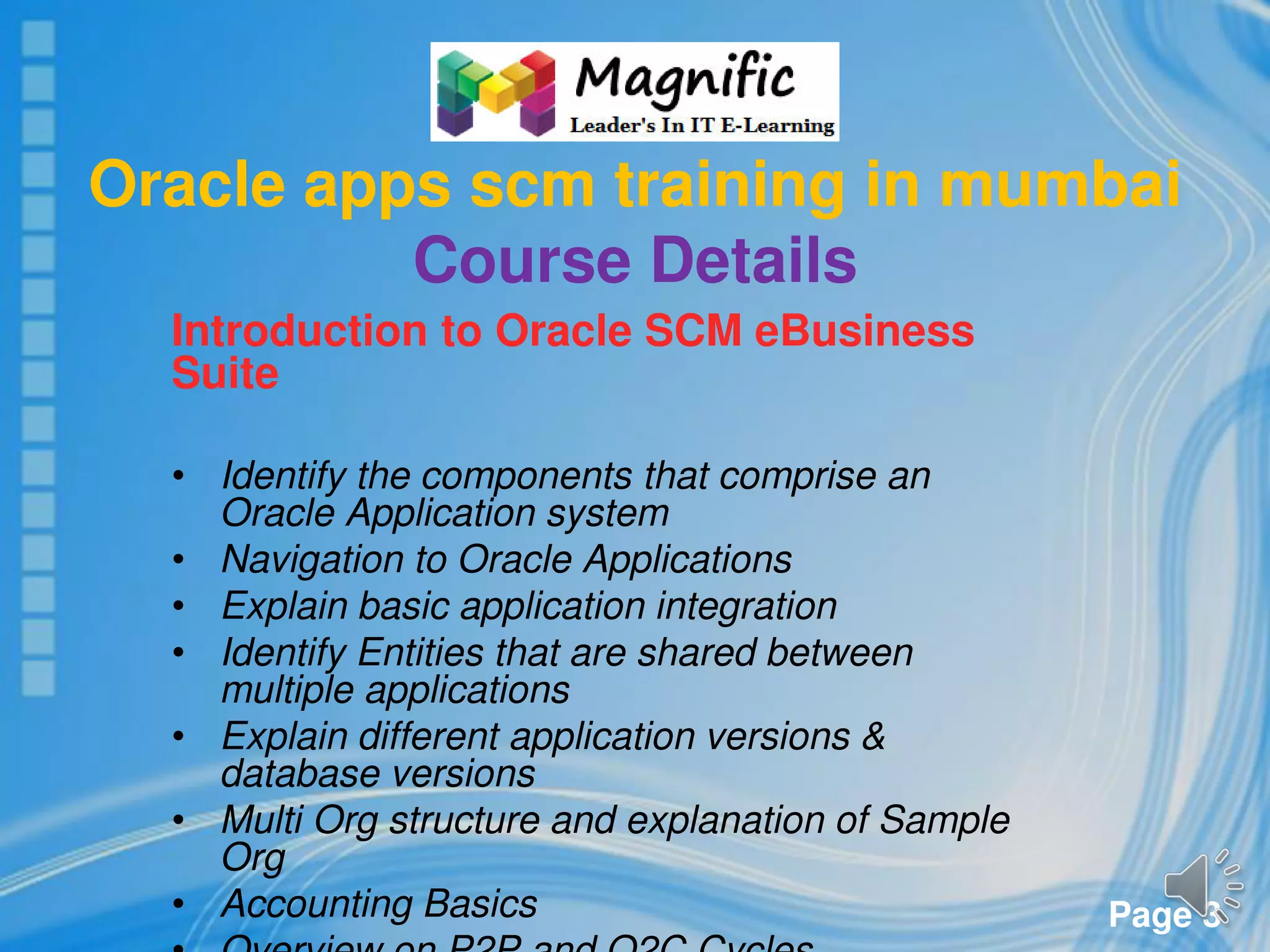 Page 3
Oracle apps scm training in mumbai
Course Details
Introduction to Oracle SCM eBusiness
Suite
• Identify the components that comprise an
Oracle Application system
• Navigation to Oracle Applications
• Explain basic application integration
• Identify Entities that are shared between
multiple applications
• Explain different application versions &
database versions
• Multi Org structure and explanation of Sample
Org
• Accounting Basics
 