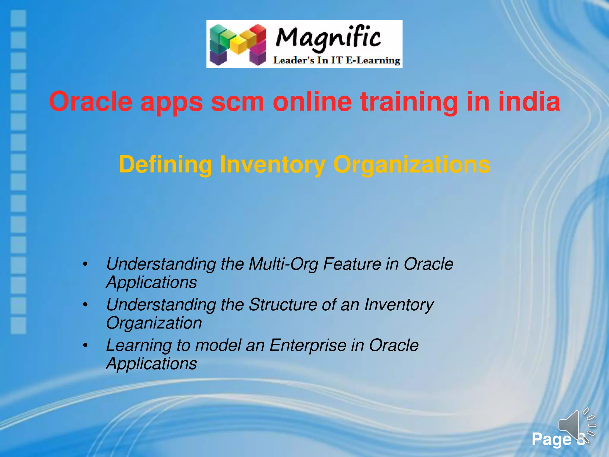 Page 8
Oracle apps scm online training in india
Defining Inventory Organizations
• Understanding the Multi-Org Feature in Oracle
Applications
• Understanding the Structure of an Inventory
Organization
• Learning to model an Enterprise in Oracle
Applications
 