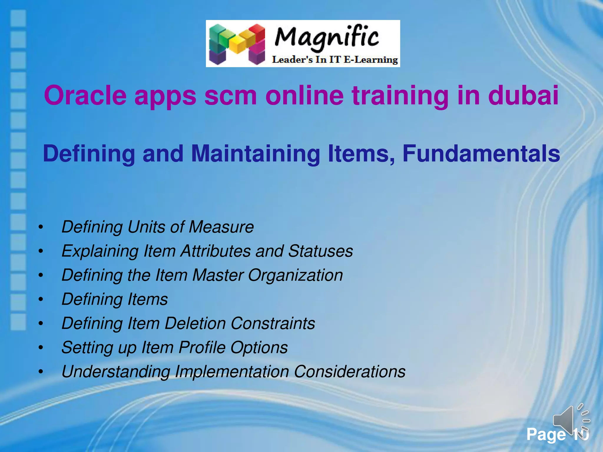 Page 10
Oracle apps scm online training in dubai
Defining and Maintaining Items, Fundamentals
• Defining Units of Measure
• Explaining Item Attributes and Statuses
• Defining the Item Master Organization
• Defining Items
• Defining Item Deletion Constraints
• Setting up Item Profile Options
• Understanding Implementation Considerations
 