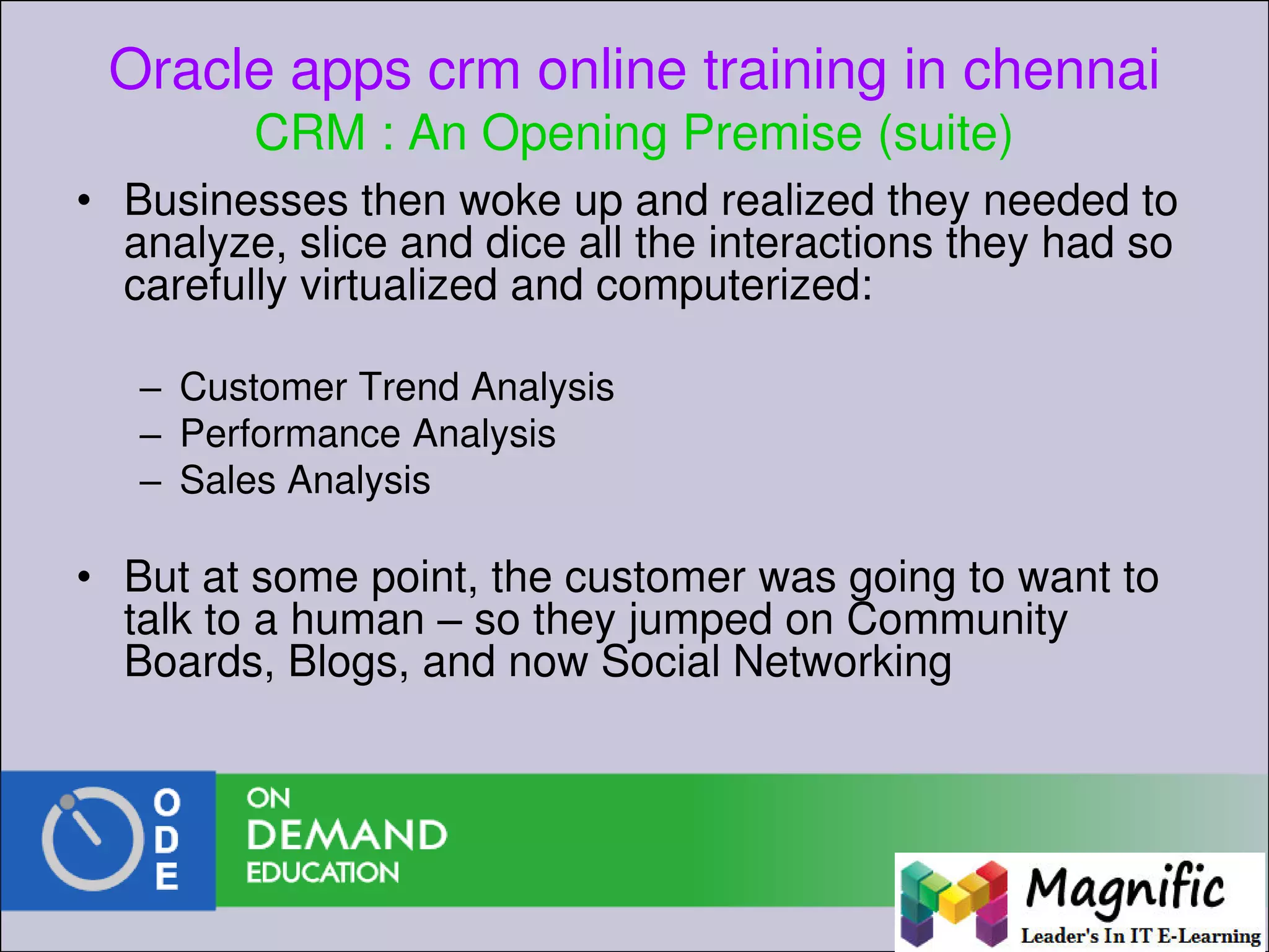 Oracle apps crm online training in chennai
CRM : An Opening Premise (suite)
• Businesses then woke up and realized they needed to
analyze, slice and dice all the interactions they had so
carefully virtualized and computerized:
– Customer Trend Analysis
– Performance Analysis
– Sales Analysis
• But at some point, the customer was going to want to
talk to a human – so they jumped on Community
Boards, Blogs, and now Social Networking
 