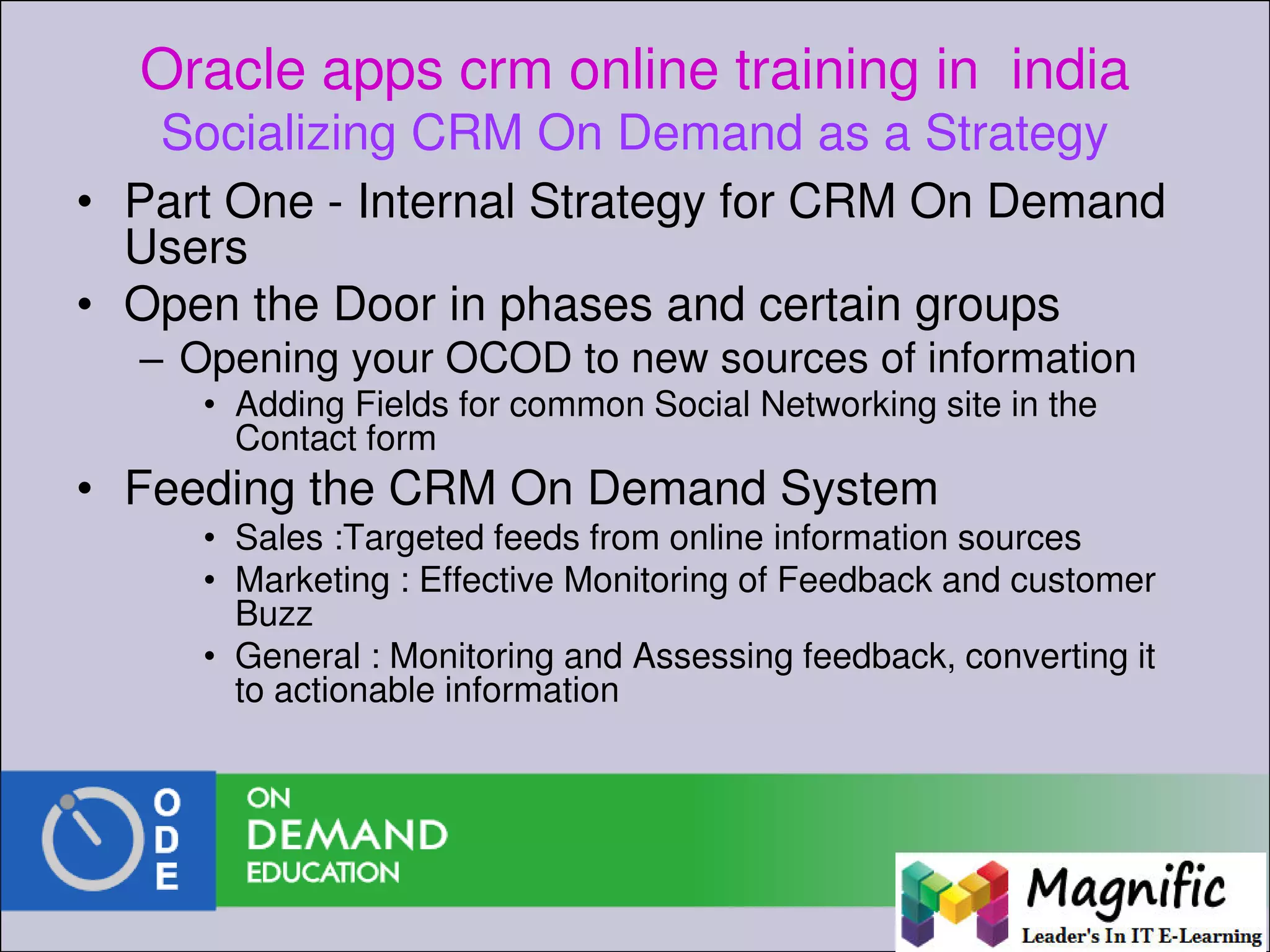 Oracle apps crm online training in india
Socializing CRM On Demand as a Strategy
• Part One - Internal Strategy for CRM On Demand
Users
• Open the Door in phases and certain groups
– Opening your OCOD to new sources of information
• Adding Fields for common Social Networking site in the
Contact form
• Feeding the CRM On Demand System
• Sales :Targeted feeds from online information sources
• Marketing : Effective Monitoring of Feedback and customer
Buzz
• General : Monitoring and Assessing feedback, converting it
to actionable information
 