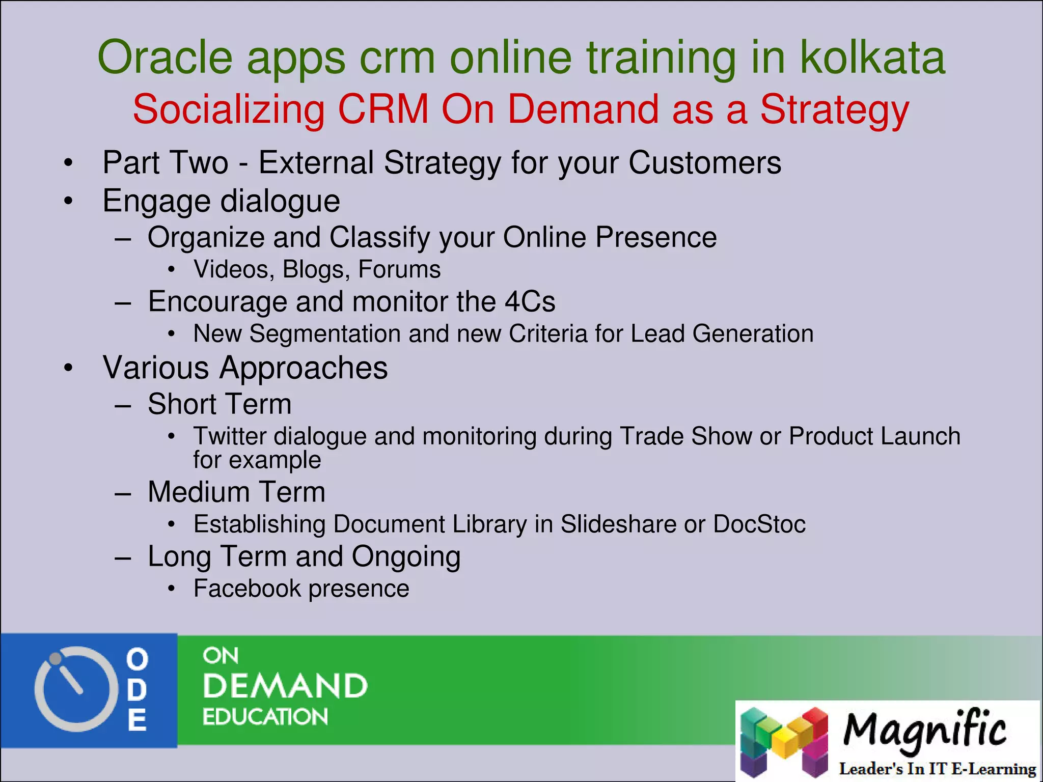 Oracle apps crm online training in kolkata
Socializing CRM On Demand as a Strategy
• Part Two - External Strategy for your Customers
• Engage dialogue
– Organize and Classify your Online Presence
• Videos, Blogs, Forums
– Encourage and monitor the 4Cs
• New Segmentation and new Criteria for Lead Generation
• Various Approaches
– Short Term
• Twitter dialogue and monitoring during Trade Show or Product Launch
for example
– Medium Term
• Establishing Document Library in Slideshare or DocStoc
– Long Term and Ongoing
• Facebook presence
 