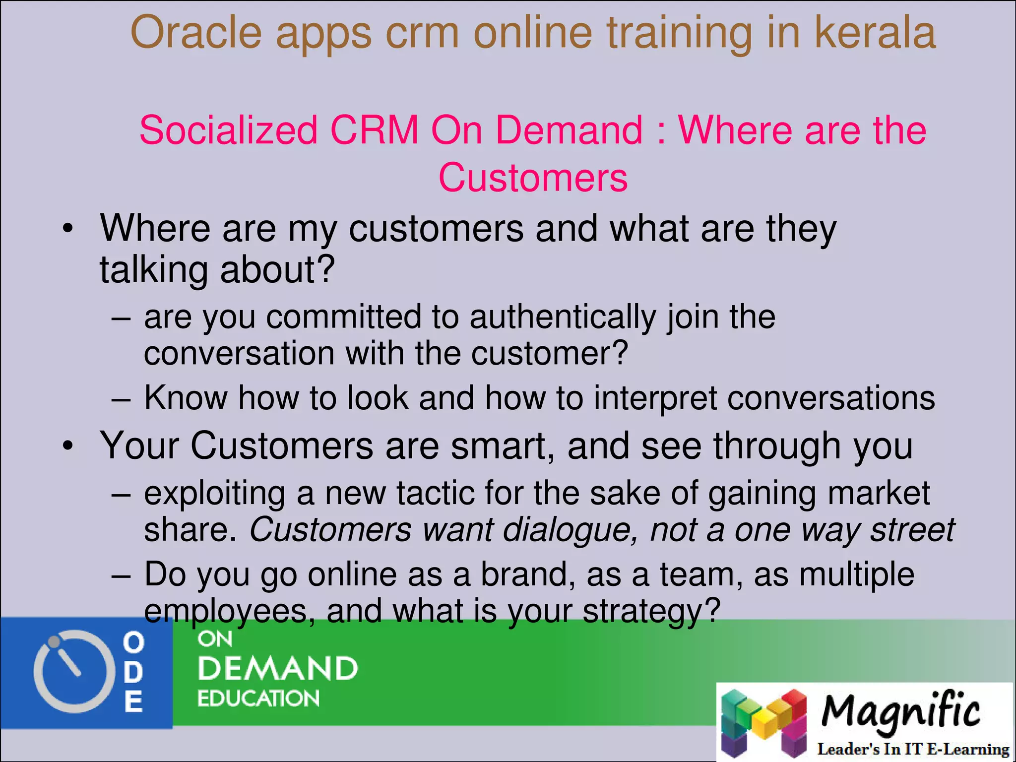 Oracle apps crm online training in kerala
Socialized CRM On Demand : Where are the
Customers
• Where are my customers and what are they
talking about?
– are you committed to authentically join the
conversation with the customer?
– Know how to look and how to interpret conversations
• Your Customers are smart, and see through you
– exploiting a new tactic for the sake of gaining market
share. Customers want dialogue, not a one way street
– Do you go online as a brand, as a team, as multiple
employees, and what is your strategy?
 