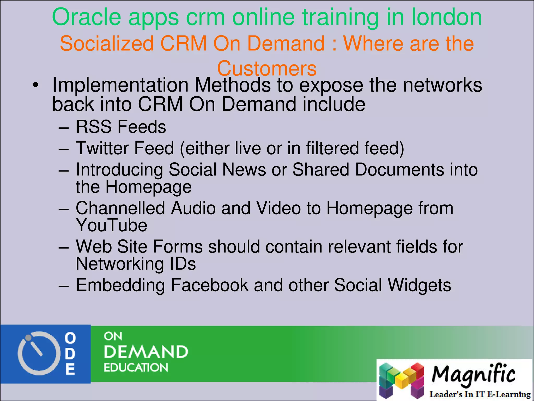 Oracle apps crm online training in london
Socialized CRM On Demand : Where are the
Customers
• Implementation Methods to expose the networks
back into CRM On Demand include
– RSS Feeds
– Twitter Feed (either live or in filtered feed)
– Introducing Social News or Shared Documents into
the Homepage
– Channelled Audio and Video to Homepage from
YouTube
– Web Site Forms should contain relevant fields for
Networking IDs
– Embedding Facebook and other Social Widgets
 