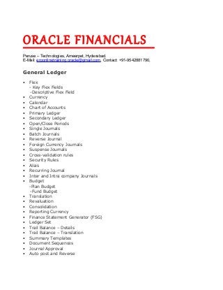 ORACLE FINANCIALS
Peruse – Technologies, Ameerpet, Hyderabad.
E-Mail: erponlinetraining.oracle@gmail.com, Contact: +91-9542881790,
General Ledger
• Flex
- Key Flex Fields
-Descriptive Flex Field
• Currency
• Calendar
• Chart of Accounts
• Primary Ledger
• Secondary Ledger
• Open/Close Periods
• Single Journals
• Batch Journals
• Reverse Journal
• Foreign Currency Journals
• Suspense Journals
• Cross-validation rules
• Security Rules
• Alias
• Recurring Journal
• Inter and Intra company Journals
• Budget
-Plan Budget
-Fund Budget
• Translation
• Revaluation
• Consolidation
• Reporting Currency
• Finance Statement Generator (FSG)
• Ledger Set
• Trail Balance – Details
• Trail Balance – Translation
• Summary Templates
• Document Sequences
• Journal Approval
• Auto post and Reverse
 