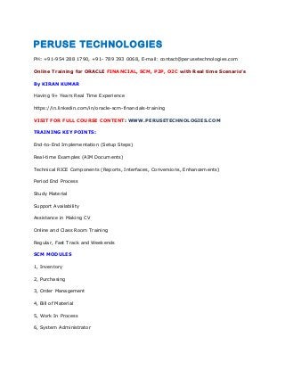PERUSE TECHNOLOGIES
PH: +91-954 288 1790, +91- 789 393 0068, E-mail: contact@perusetechnologies.com
Online Training for ORACLE FINANCIAL, SCM, P2P, O2C with Real time Scenario’s
By KIRAN KUMAR
Having 9+ Years Real Time Experience
https://in.linkedin.com/in/oracle-scm-financials-training
VISIT FOR FULL COURSE CONTENT: WWW.PERUSETECHNOLOGIES.COM
TRAINING KEY POINTS:
End-to-End Implementation (Setup Steps)
Real-time Examples (AIM Documents)
Technical RICE Components (Reports, Interfaces, Conversions, Enhancements)
Period End Process
Study Material
Support Availability
Assistance in Making CV
Online and Class Room Training
Regular, Fast Track and Weekends
SCM MODULES
1, Inventory
2, Purchasing
3, Order Management
4, Bill of Material
5, Work In Process
6, System Administrator
 