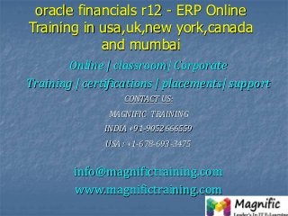 oracle financials r12 - ERP Online
Training in usa,uk,new york,canada
and mumbai
Online | classroom| Corporate
Training | certifications | placements| support
CONTACT US:
MAGNIFIC TRAINING
INDIA +91-9052666559
USA : +1-678-693-3475
info@magnifictraining.com
www.magnifictraining.com
 