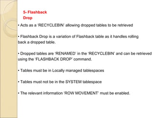 5- Flashback
Drop
• Acts as a ‘RECYCLEBIN’ allowing dropped tables to be retrieved
• Flashback Drop is a variation of Flashback table as it handles rolling
back a dropped table.
• Dropped tables are ‘RENAMED’ in the ‘RECYCLEBIN’ and can be retrieved
using the ‘FLASHBACK DROP’ command.
• Tables must be in Locally managed tablespaces
• Tables must not be in the SYSTEM tablespace
• The relevant information ‘ROW MOVEMENT’ must be enabled.
 