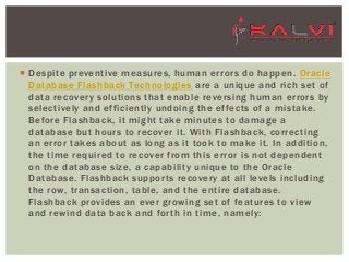  Despite preventive measures, human errors do happen. Oracle
Database Flashback Technologies are a unique and rich set of
data recovery solutions that enable reversing human errors by
selectively and efficiently undoing the effects of a mistake.
Before Flashback, it might take minutes to damage a
database but hours to recover it. With Flashback, correcting
an error takes about as long as it took to make it. In addition,
the time required to recover from this error is not dependent
on the database size, a capability unique to the Oracle
Database. Flashback supports recovery at all levels including
the row, transaction, table, and the entire database.
Flashback provides an ever growing set of features to view
and rewind data back and forth in time, namely: