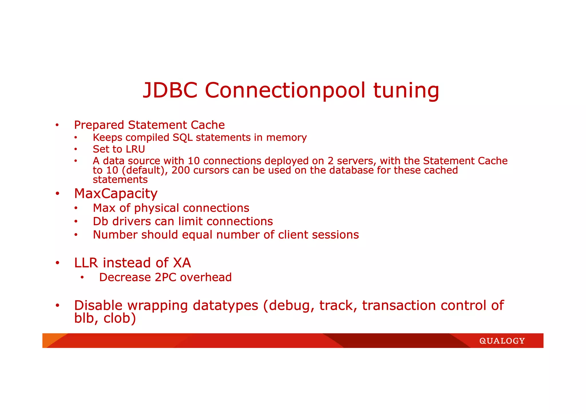 • Prepared Statement Cache
• Keeps compiled SQL statements in memory
• Set to LRU
• A data source with 10 connections deployed on 2 servers, with the Statement Cache
to 10 (default), 200 cursors can be used on the database for these cached
statements
• MaxCapacity
• Max of physical connections
• Db drivers can limit connections
• Number should equal number of client sessions
• LLR instead of XA
• Decrease 2PC overhead
• Disable wrapping datatypes (debug, track, transaction control of
blb, clob)
JDBC Connectionpool tuning
 