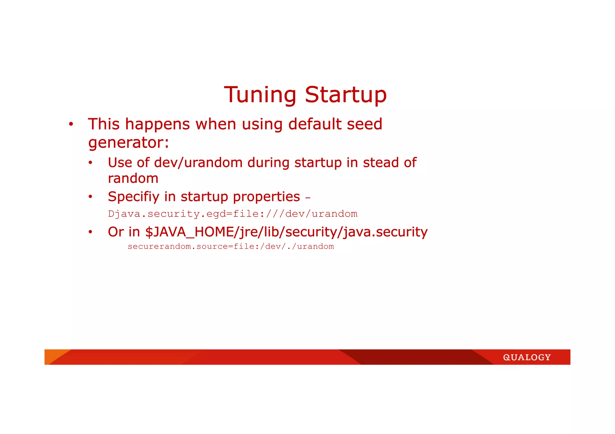 • This happens when using default seed
generator:
• Use of dev/urandom during startup in stead of
random
• Specifiy in startup properties -
Djava.security.egd=file:///dev/urandom
• Or in $JAVA_HOME/jre/lib/security/java.security
securerandom.source=file:/dev/./urandom
Tuning Startup
 